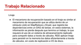 Trabajo Relacionado
Linaje
● El mecanismo de recuperación basado en el linaje es similar al
mecanismo de recuperación que se utiliza dentro de un
cómputo (Job) en MapReduce y Dryad, que registra las
dependencias entre un DAG de tareas. en estos sistemas, la
información se pierde después que termina un trabajo, lo que
requiere el uso de un sistema de almacenamiento replicado
para compartir datos a través de cálculos. RDD aplican linaje
para persistir en la memoria los datos eficientemente a través
de cálculos, sin costo de replicación e I/O de disco.
 