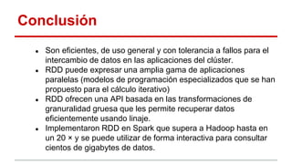 Conclusión
● Son eficientes, de uso general y con tolerancia a fallos para el
intercambio de datos en las aplicaciones del clúster.
● RDD puede expresar una amplia gama de aplicaciones
paralelas (modelos de programación especializados que se han
propuesto para el cálculo iterativo)
● RDD ofrecen una API basada en las transformaciones de
granuralidad gruesa que les permite recuperar datos
eficientemente usando linaje.
● Implementaron RDD en Spark que supera a Hadoop hasta en
un 20 × y se puede utilizar de forma interactiva para consultar
cientos de gigabytes de datos.
 