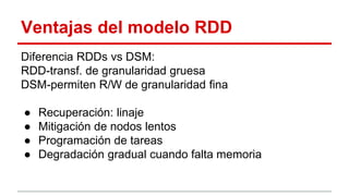 Ventajas del modelo RDD
Diferencia RDDs vs DSM:
RDD-transf. de granularidad gruesa
DSM-permiten R/W de granularidad fina
● Recuperación: linaje
● Mitigación de nodos lentos
● Programación de tareas
● Degradación gradual cuando falta memoria
 