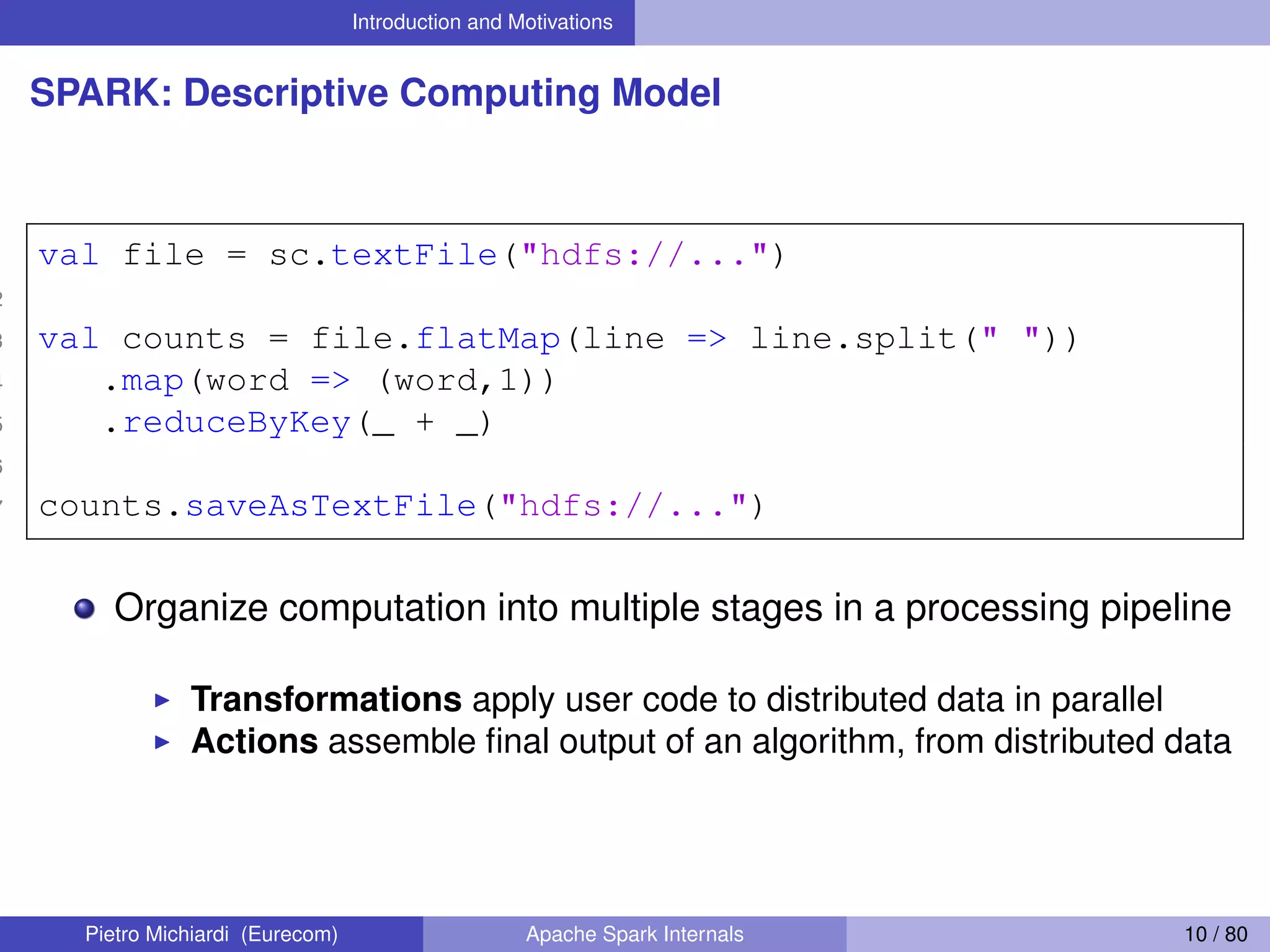 Introduction and Motivations SPARK: Descriptive Computing Model 1 val file = sc.textFile("hdfs://...") 2 3 val counts = file.flatMap(line => line.split(" ")) 4 .map(word => (word,1)) 5 .reduceByKey(_ + _) 6 7 counts.saveAsTextFile("hdfs://...") Organize computation into multiple stages in a processing pipeline Transformations apply user code to distributed data in parallel Actions assemble ﬁnal output of an algorithm, from distributed data Pietro Michiardi (Eurecom) Apache Spark Internals 10 / 80 