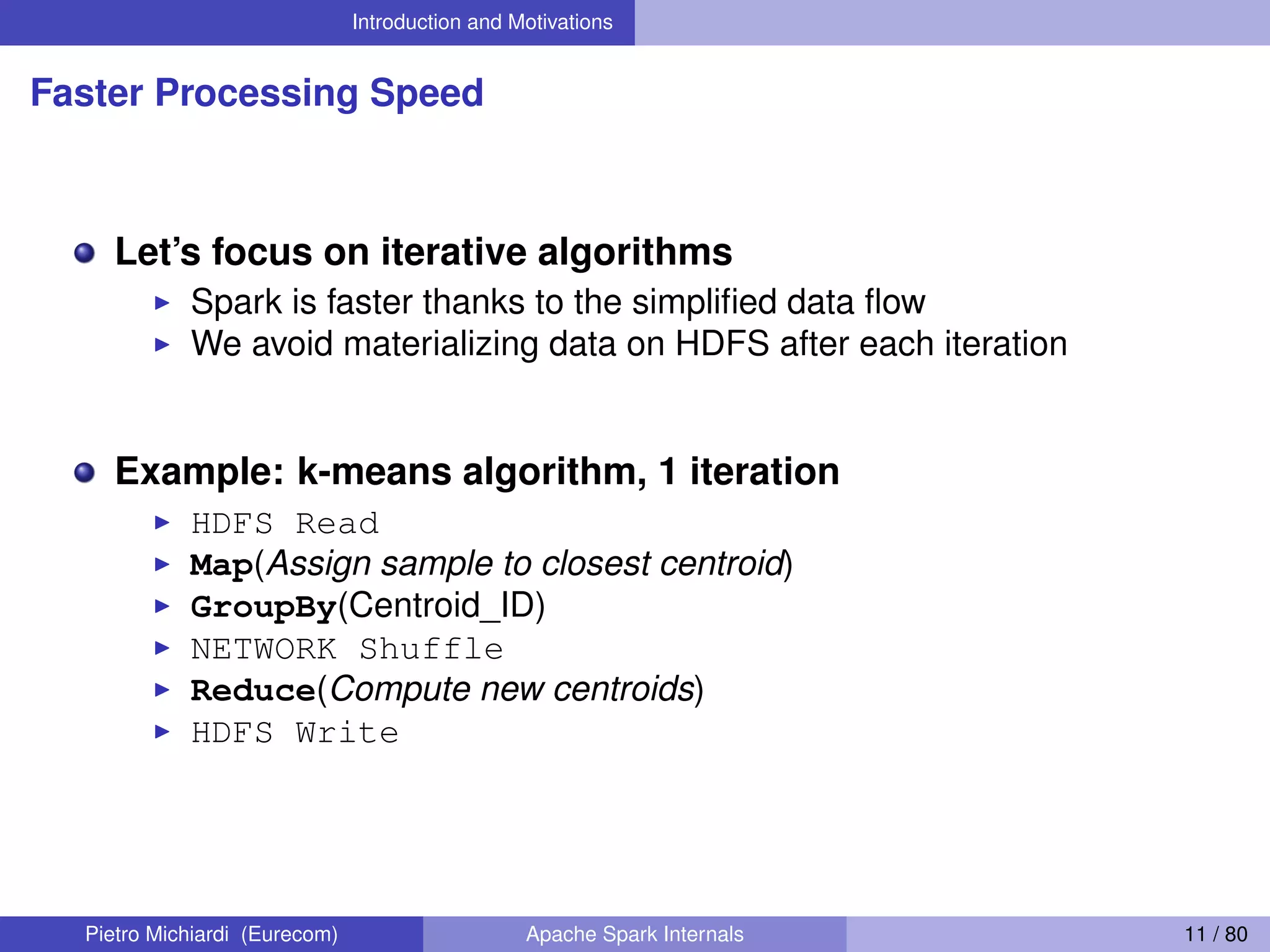 Introduction and Motivations Faster Processing Speed Let’s focus on iterative algorithms Spark is faster thanks to the simpliﬁed data ﬂow We avoid materializing data on HDFS after each iteration Example: k-means algorithm, 1 iteration HDFS Read Map(Assign sample to closest centroid) GroupBy(Centroid_ID) NETWORK Shuffle Reduce(Compute new centroids) HDFS Write Pietro Michiardi (Eurecom) Apache Spark Internals 11 / 80 