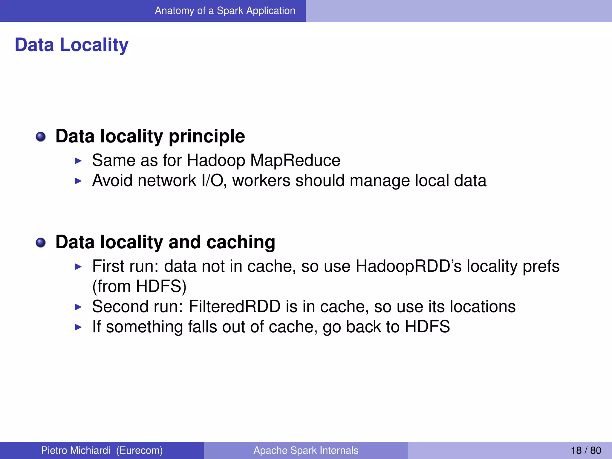 Anatomy of a Spark Application Data Locality Data locality principle Same as for Hadoop MapReduce Avoid network I/O, workers should manage local data Data locality and caching First run: data not in cache, so use HadoopRDD’s locality prefs (from HDFS) Second run: FilteredRDD is in cache, so use its locations If something falls out of cache, go back to HDFS Pietro Michiardi (Eurecom) Apache Spark Internals 18 / 80 