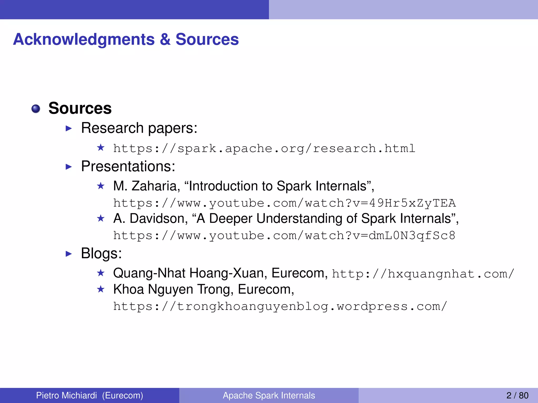 Acknowledgments & Sources Sources Research papers: https://spark.apache.org/research.html Presentations: M. Zaharia, “Introduction to Spark Internals”, https://www.youtube.com/watch?v=49Hr5xZyTEA A. Davidson, “A Deeper Understanding of Spark Internals”, https://www.youtube.com/watch?v=dmL0N3qfSc8 Blogs: Quang-Nhat Hoang-Xuan, Eurecom, http://hxquangnhat.com/ Khoa Nguyen Trong, Eurecom, https://trongkhoanguyenblog.wordpress.com/ Pietro Michiardi (Eurecom) Apache Spark Internals 2 / 80 