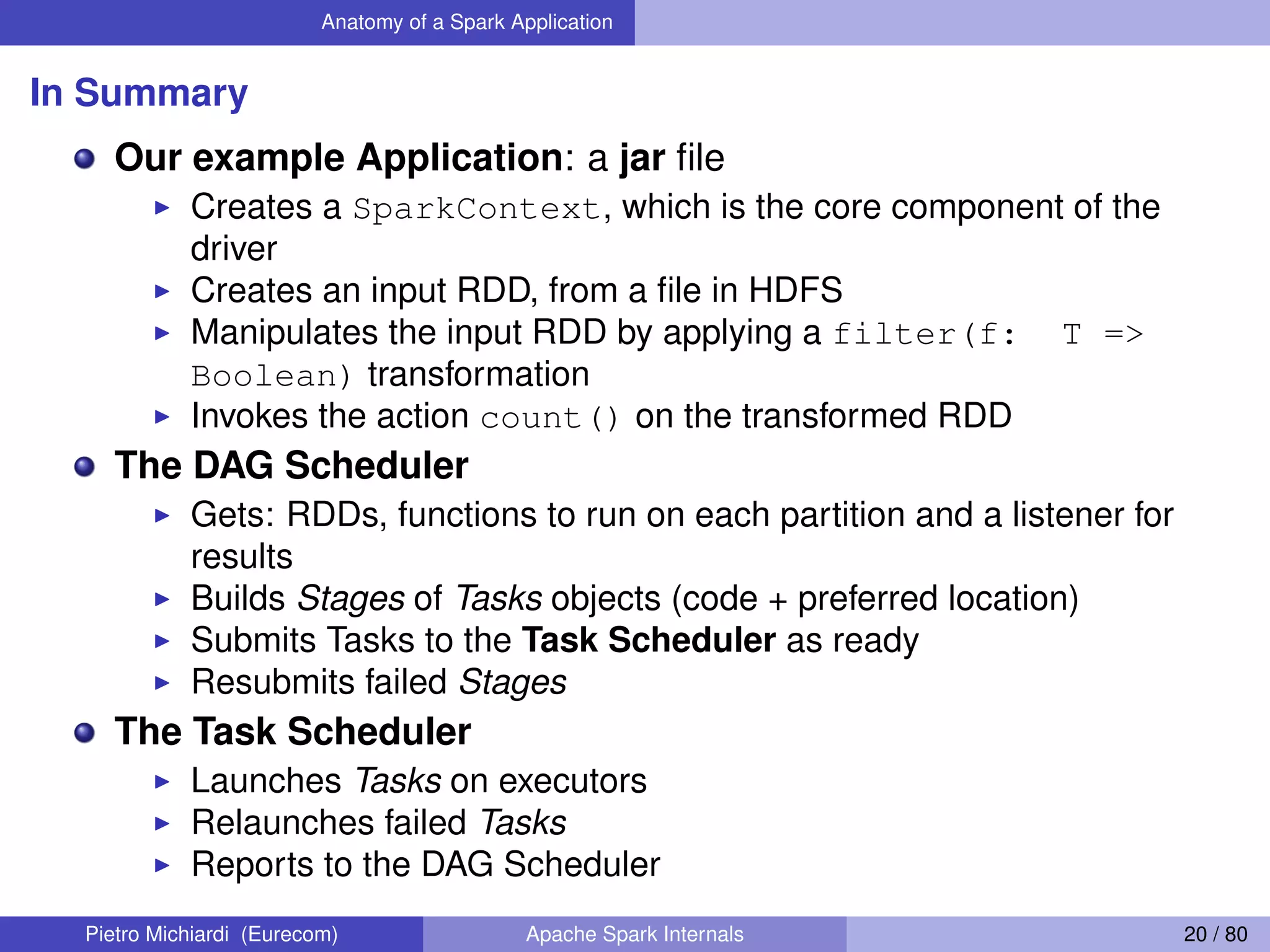 Anatomy of a Spark Application In Summary Our example Application: a jar ﬁle Creates a SparkContext, which is the core component of the driver Creates an input RDD, from a ﬁle in HDFS Manipulates the input RDD by applying a filter(f: T => Boolean) transformation Invokes the action count() on the transformed RDD The DAG Scheduler Gets: RDDs, functions to run on each partition and a listener for results Builds Stages of Tasks objects (code + preferred location) Submits Tasks to the Task Scheduler as ready Resubmits failed Stages The Task Scheduler Launches Tasks on executors Relaunches failed Tasks Reports to the DAG Scheduler Pietro Michiardi (Eurecom) Apache Spark Internals 20 / 80 