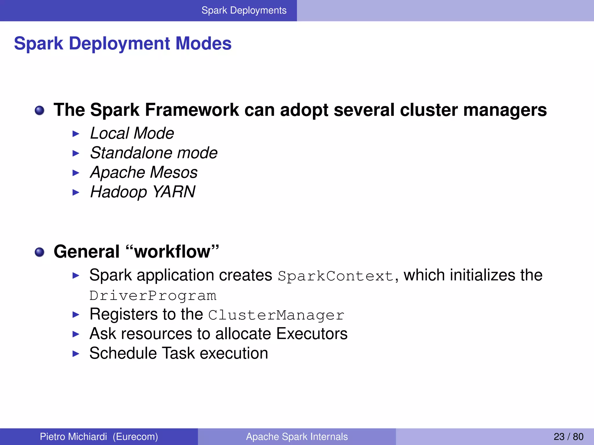 Spark Deployments Spark Deployment Modes The Spark Framework can adopt several cluster managers Local Mode Standalone mode Apache Mesos Hadoop YARN General “workﬂow” Spark application creates SparkContext, which initializes the DriverProgram Registers to the ClusterManager Ask resources to allocate Executors Schedule Task execution Pietro Michiardi (Eurecom) Apache Spark Internals 23 / 80 