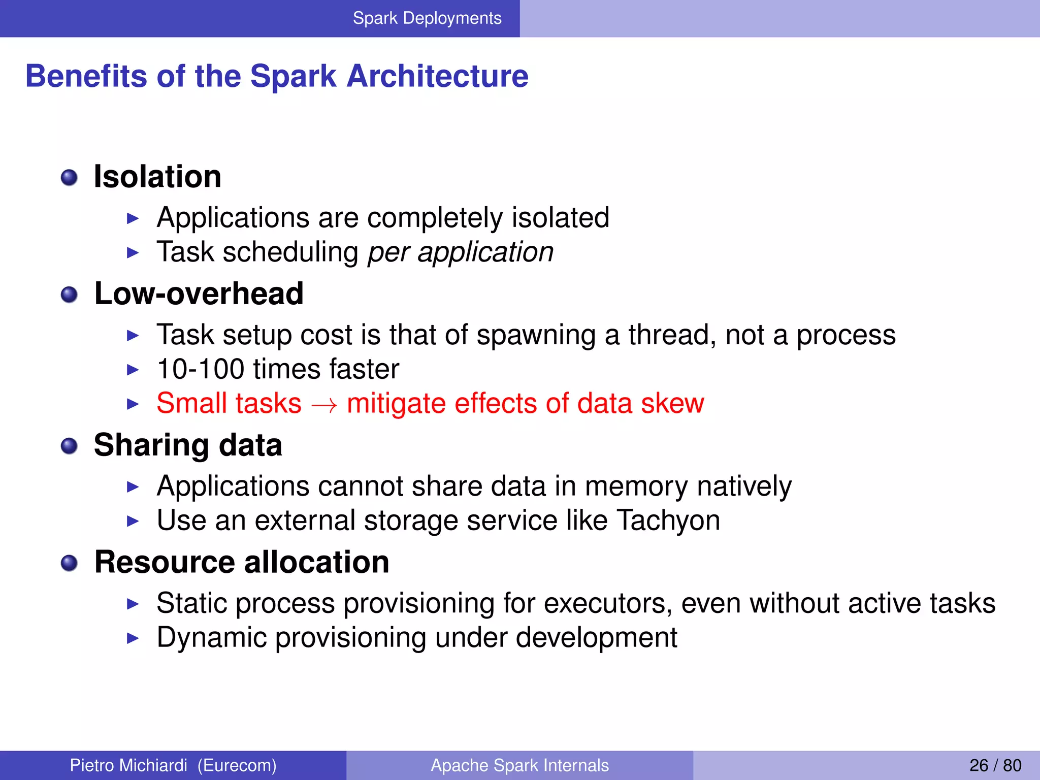 Spark Deployments Beneﬁts of the Spark Architecture Isolation Applications are completely isolated Task scheduling per application Low-overhead Task setup cost is that of spawning a thread, not a process 10-100 times faster Small tasks → mitigate effects of data skew Sharing data Applications cannot share data in memory natively Use an external storage service like Tachyon Resource allocation Static process provisioning for executors, even without active tasks Dynamic provisioning under development Pietro Michiardi (Eurecom) Apache Spark Internals 26 / 80 
