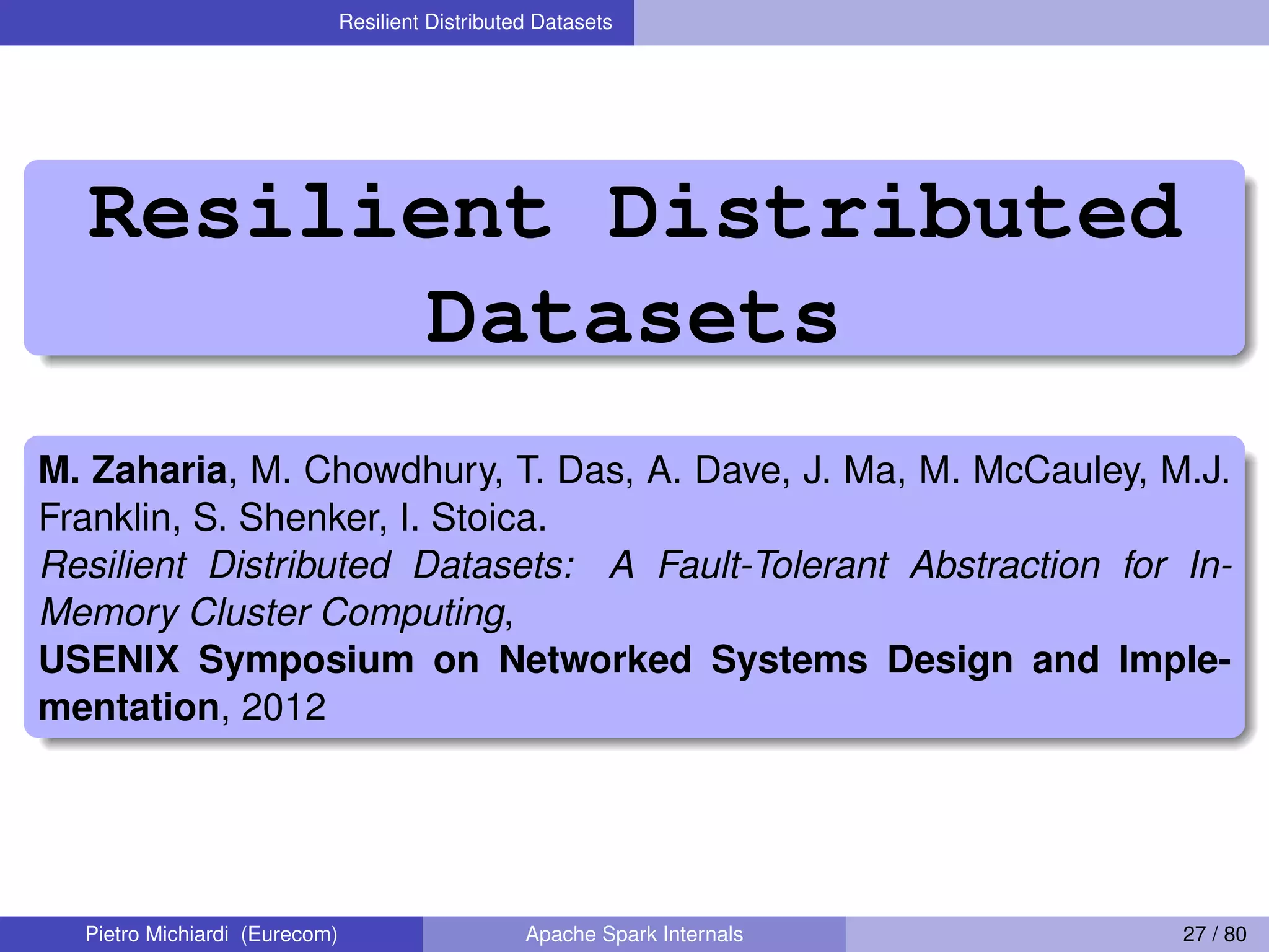 Resilient Distributed Datasets Resilient Distributed Datasets M. Zaharia, M. Chowdhury, T. Das, A. Dave, J. Ma, M. McCauley, M.J. Franklin, S. Shenker, I. Stoica. Resilient Distributed Datasets: A Fault-Tolerant Abstraction for In- Memory Cluster Computing, USENIX Symposium on Networked Systems Design and Imple- mentation, 2012 Pietro Michiardi (Eurecom) Apache Spark Internals 27 / 80 