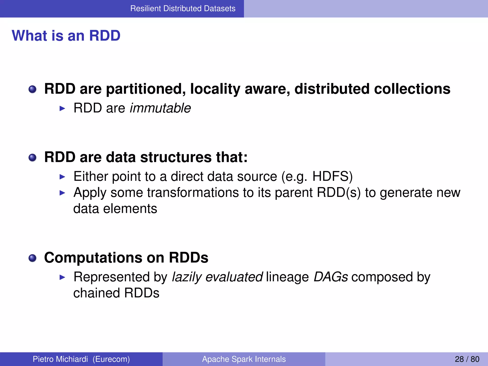 Resilient Distributed Datasets What is an RDD RDD are partitioned, locality aware, distributed collections RDD are immutable RDD are data structures that: Either point to a direct data source (e.g. HDFS) Apply some transformations to its parent RDD(s) to generate new data elements Computations on RDDs Represented by lazily evaluated lineage DAGs composed by chained RDDs Pietro Michiardi (Eurecom) Apache Spark Internals 28 / 80 