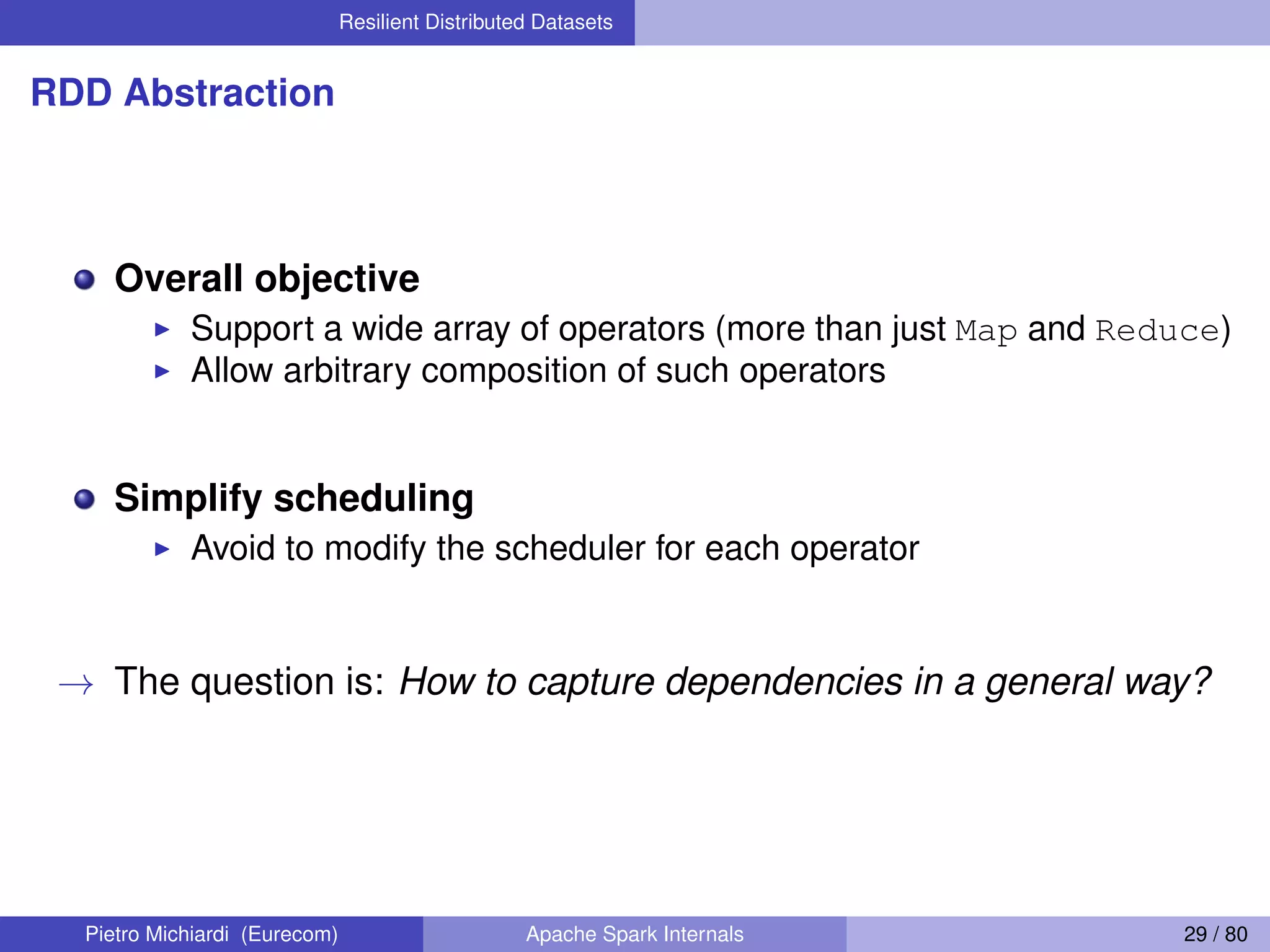 Resilient Distributed Datasets RDD Abstraction Overall objective Support a wide array of operators (more than just Map and Reduce) Allow arbitrary composition of such operators Simplify scheduling Avoid to modify the scheduler for each operator → The question is: How to capture dependencies in a general way? Pietro Michiardi (Eurecom) Apache Spark Internals 29 / 80 
