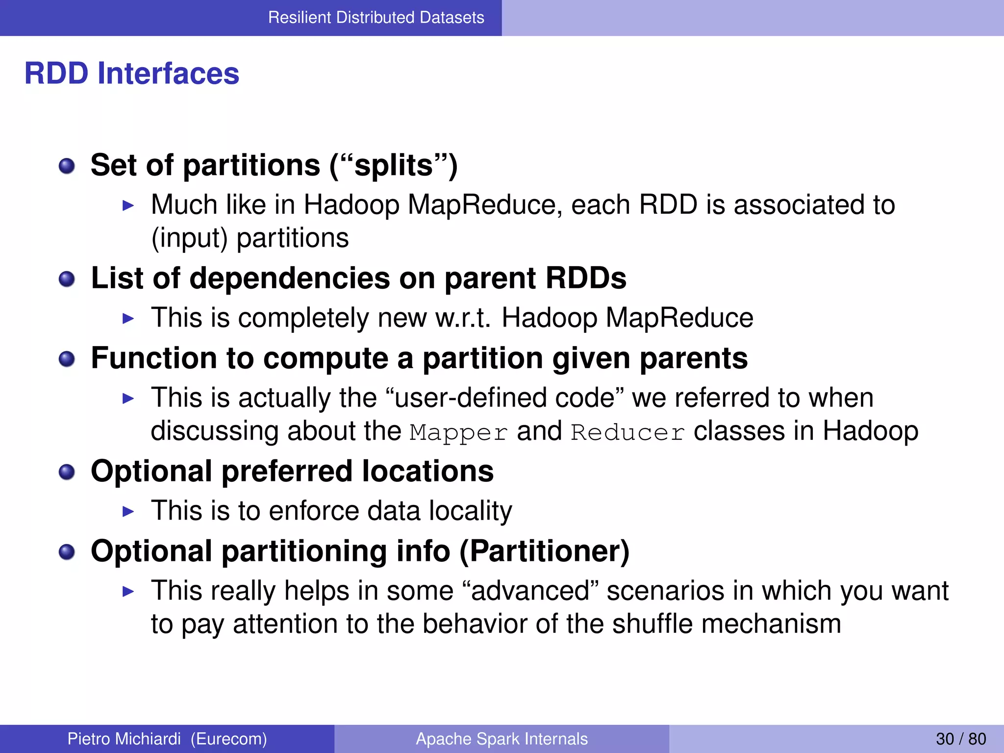 Resilient Distributed Datasets RDD Interfaces Set of partitions (“splits”) Much like in Hadoop MapReduce, each RDD is associated to (input) partitions List of dependencies on parent RDDs This is completely new w.r.t. Hadoop MapReduce Function to compute a partition given parents This is actually the “user-deﬁned code” we referred to when discussing about the Mapper and Reducer classes in Hadoop Optional preferred locations This is to enforce data locality Optional partitioning info (Partitioner) This really helps in some “advanced” scenarios in which you want to pay attention to the behavior of the shufﬂe mechanism Pietro Michiardi (Eurecom) Apache Spark Internals 30 / 80 
