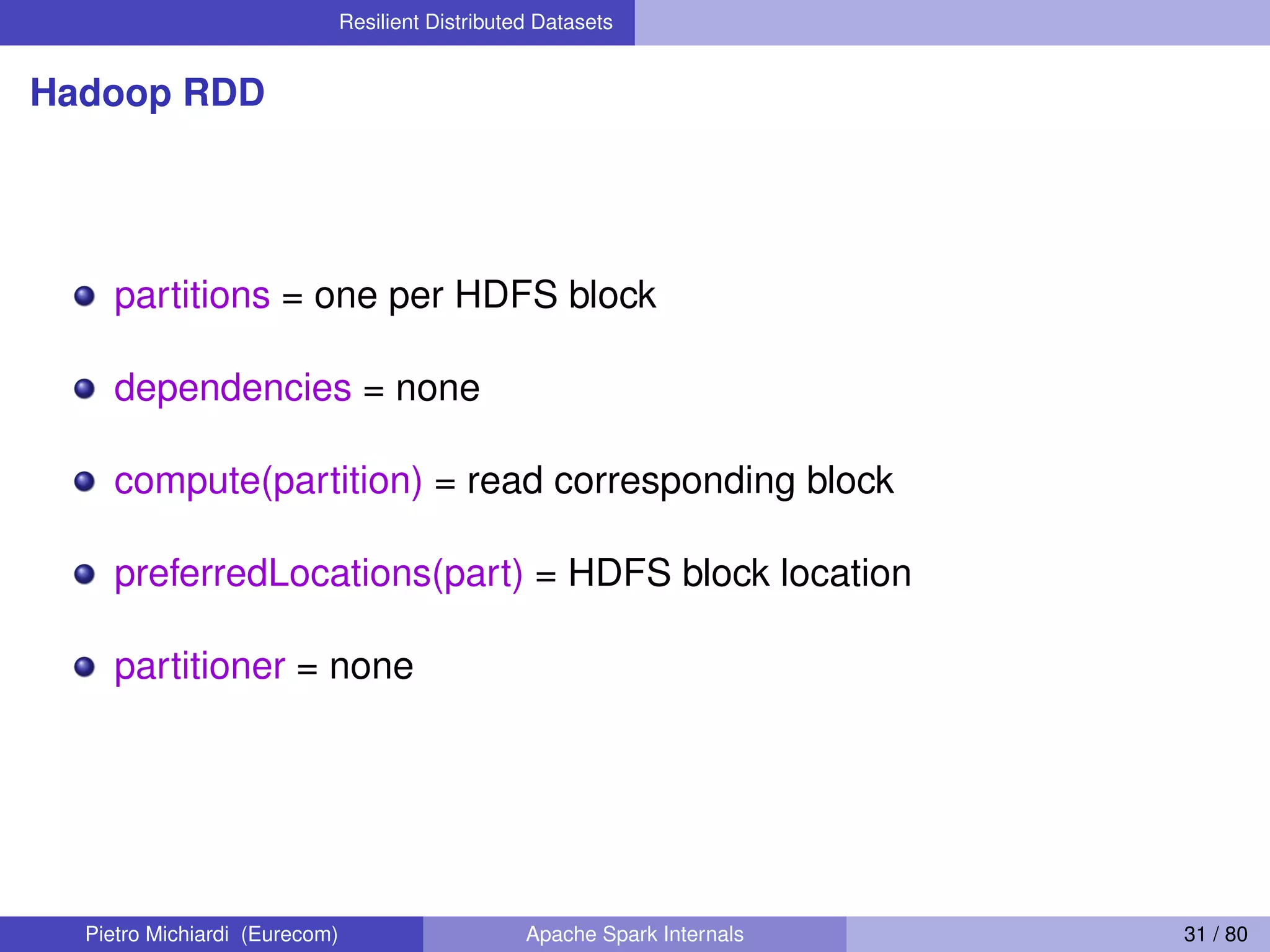 Resilient Distributed Datasets Hadoop RDD partitions = one per HDFS block dependencies = none compute(partition) = read corresponding block preferredLocations(part) = HDFS block location partitioner = none Pietro Michiardi (Eurecom) Apache Spark Internals 31 / 80 