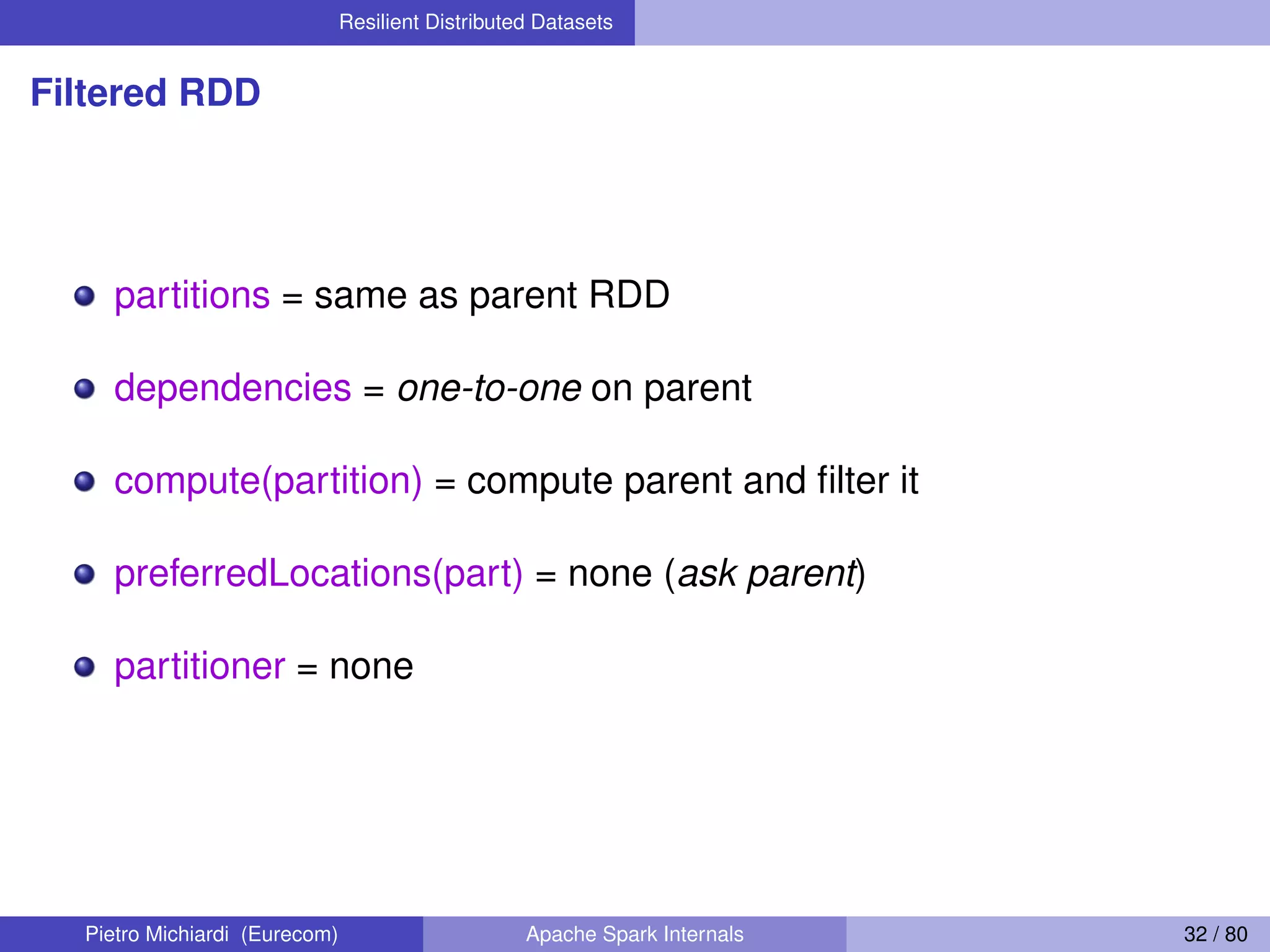 Resilient Distributed Datasets Filtered RDD partitions = same as parent RDD dependencies = one-to-one on parent compute(partition) = compute parent and ﬁlter it preferredLocations(part) = none (ask parent) partitioner = none Pietro Michiardi (Eurecom) Apache Spark Internals 32 / 80 