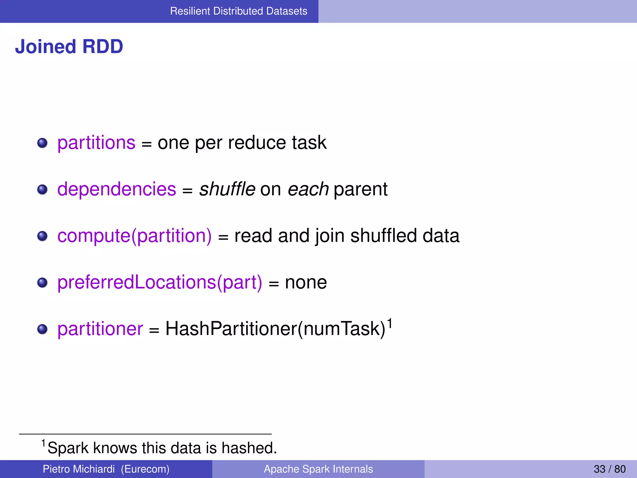 Resilient Distributed Datasets Joined RDD partitions = one per reduce task dependencies = shufﬂe on each parent compute(partition) = read and join shufﬂed data preferredLocations(part) = none partitioner = HashPartitioner(numTask)1 1 Spark knows this data is hashed. Pietro Michiardi (Eurecom) Apache Spark Internals 33 / 80 