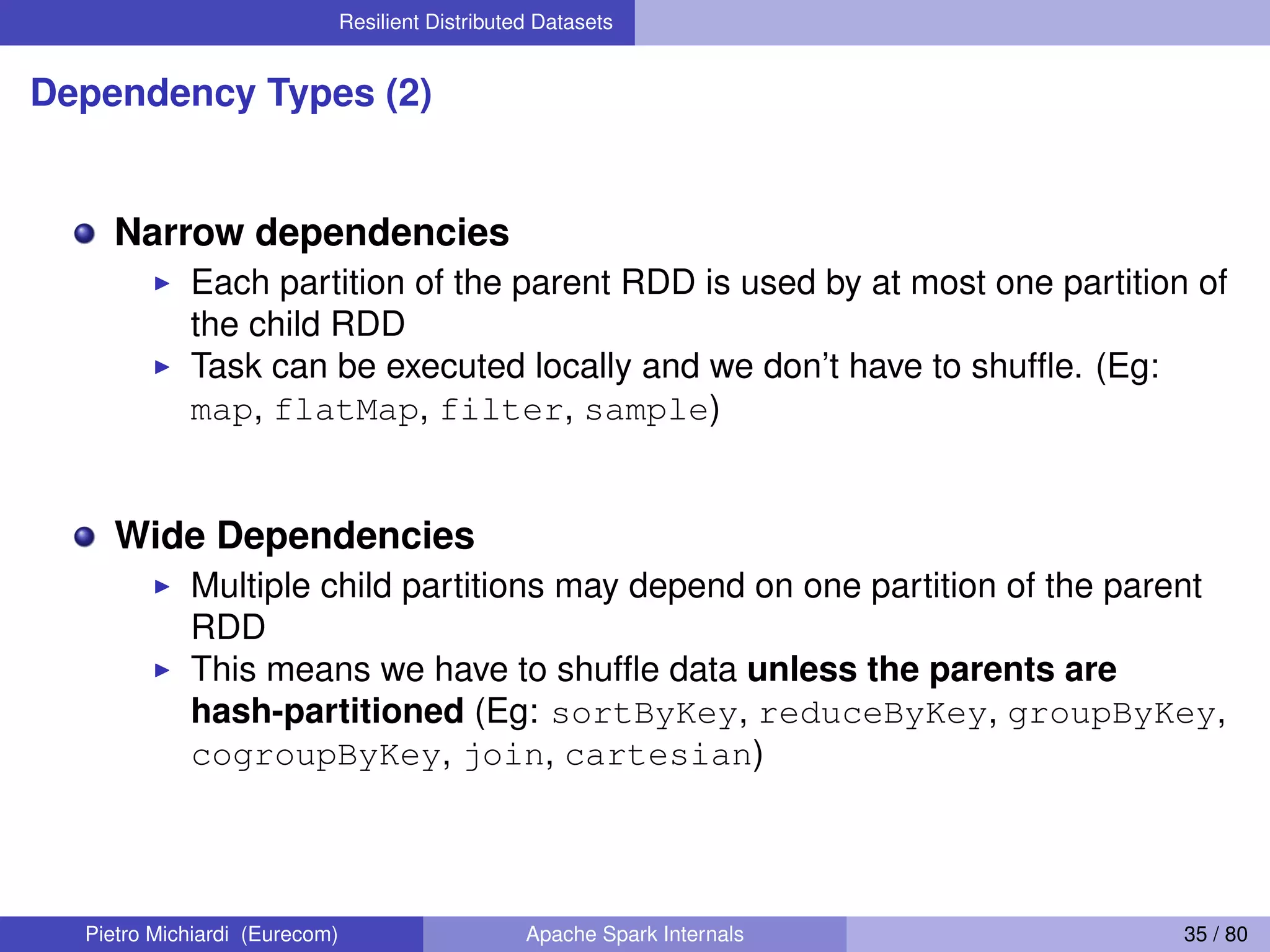 Resilient Distributed Datasets Dependency Types (2) Narrow dependencies Each partition of the parent RDD is used by at most one partition of the child RDD Task can be executed locally and we don’t have to shufﬂe. (Eg: map, flatMap, filter, sample) Wide Dependencies Multiple child partitions may depend on one partition of the parent RDD This means we have to shufﬂe data unless the parents are hash-partitioned (Eg: sortByKey, reduceByKey, groupByKey, cogroupByKey, join, cartesian) Pietro Michiardi (Eurecom) Apache Spark Internals 35 / 80 