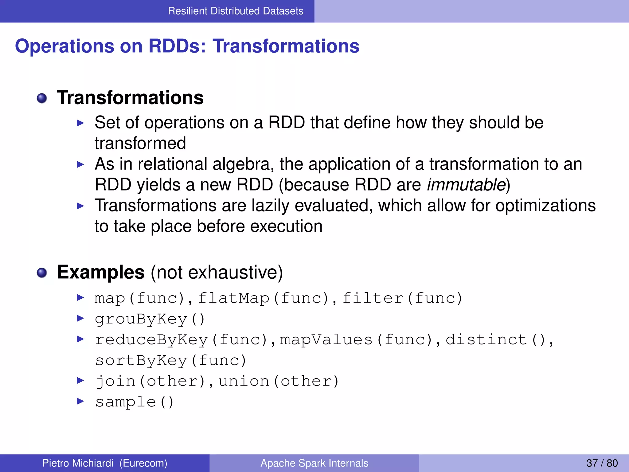 Resilient Distributed Datasets Operations on RDDs: Transformations Transformations Set of operations on a RDD that deﬁne how they should be transformed As in relational algebra, the application of a transformation to an RDD yields a new RDD (because RDD are immutable) Transformations are lazily evaluated, which allow for optimizations to take place before execution Examples (not exhaustive) map(func), flatMap(func), filter(func) grouByKey() reduceByKey(func), mapValues(func), distinct(), sortByKey(func) join(other), union(other) sample() Pietro Michiardi (Eurecom) Apache Spark Internals 37 / 80 