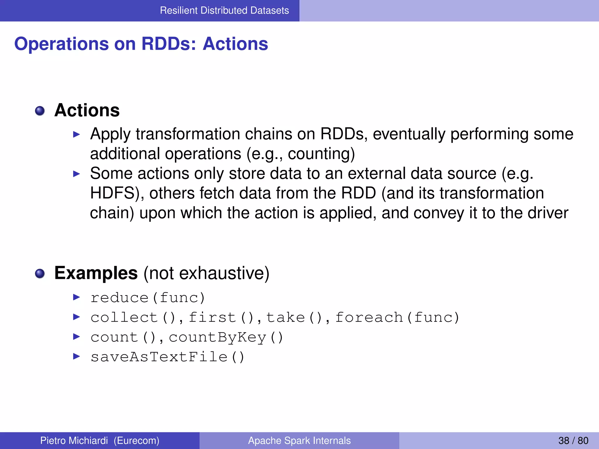 Resilient Distributed Datasets Operations on RDDs: Actions Actions Apply transformation chains on RDDs, eventually performing some additional operations (e.g., counting) Some actions only store data to an external data source (e.g. HDFS), others fetch data from the RDD (and its transformation chain) upon which the action is applied, and convey it to the driver Examples (not exhaustive) reduce(func) collect(), first(), take(), foreach(func) count(), countByKey() saveAsTextFile() Pietro Michiardi (Eurecom) Apache Spark Internals 38 / 80 