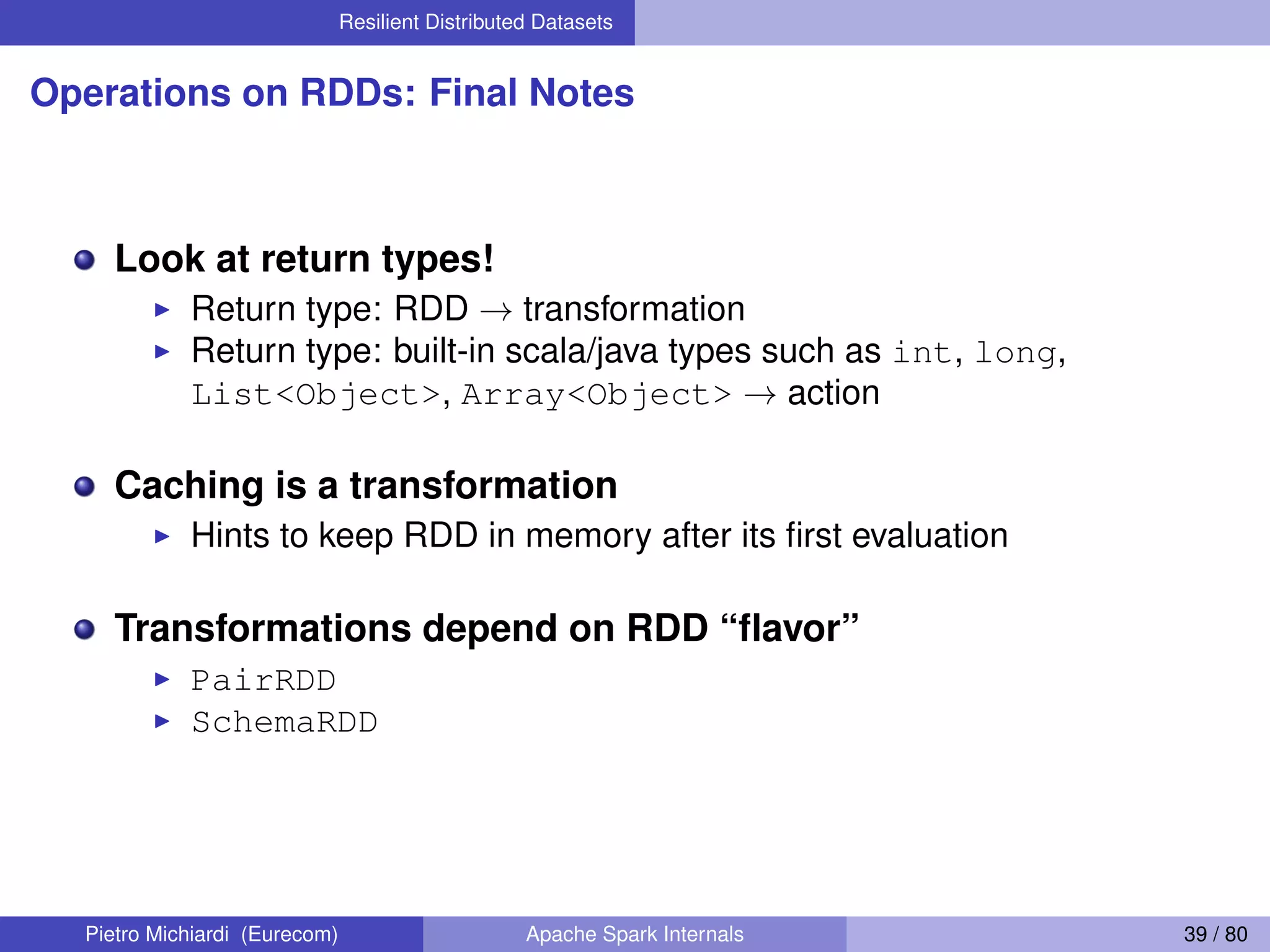 Resilient Distributed Datasets Operations on RDDs: Final Notes Look at return types! Return type: RDD → transformation Return type: built-in scala/java types such as int, long, List<Object>, Array<Object> → action Caching is a transformation Hints to keep RDD in memory after its ﬁrst evaluation Transformations depend on RDD “ﬂavor” PairRDD SchemaRDD Pietro Michiardi (Eurecom) Apache Spark Internals 39 / 80 