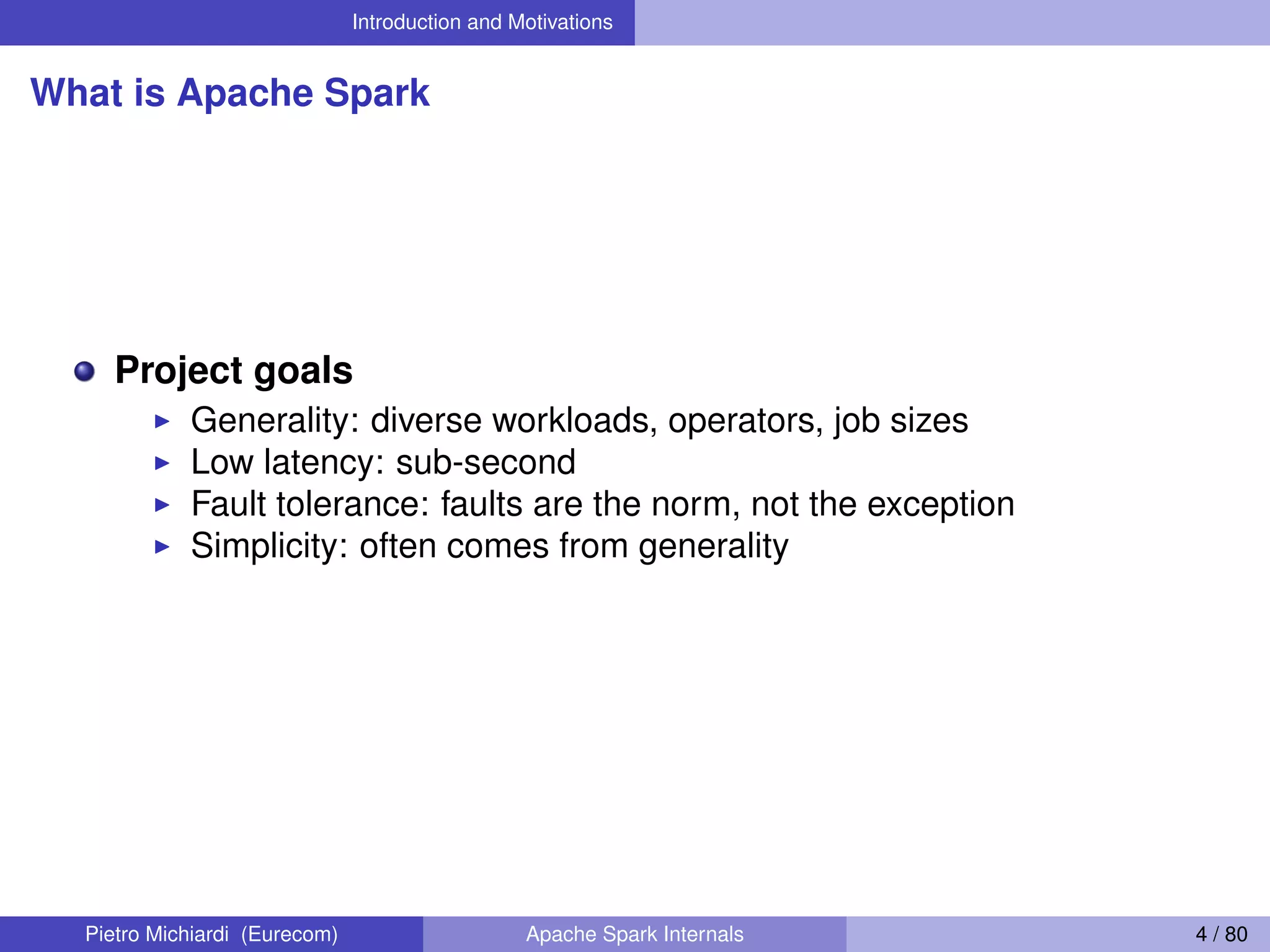 Introduction and Motivations What is Apache Spark Project goals Generality: diverse workloads, operators, job sizes Low latency: sub-second Fault tolerance: faults are the norm, not the exception Simplicity: often comes from generality Pietro Michiardi (Eurecom) Apache Spark Internals 4 / 80 