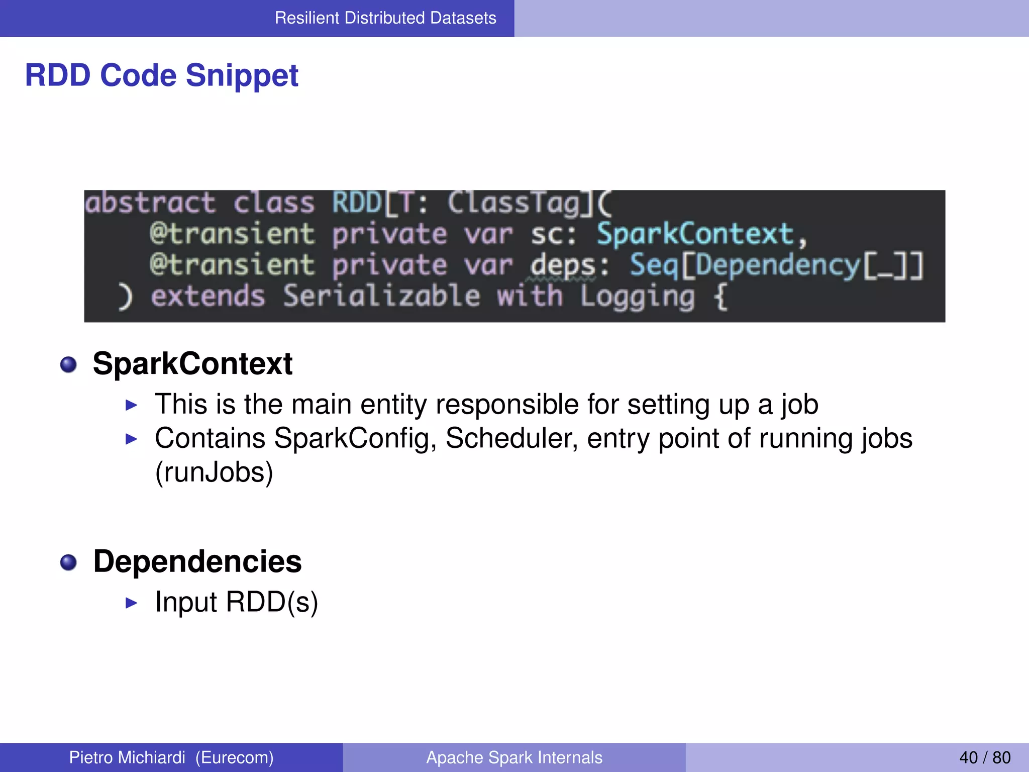 Resilient Distributed Datasets RDD Code Snippet SparkContext This is the main entity responsible for setting up a job Contains SparkConﬁg, Scheduler, entry point of running jobs (runJobs) Dependencies Input RDD(s) Pietro Michiardi (Eurecom) Apache Spark Internals 40 / 80 