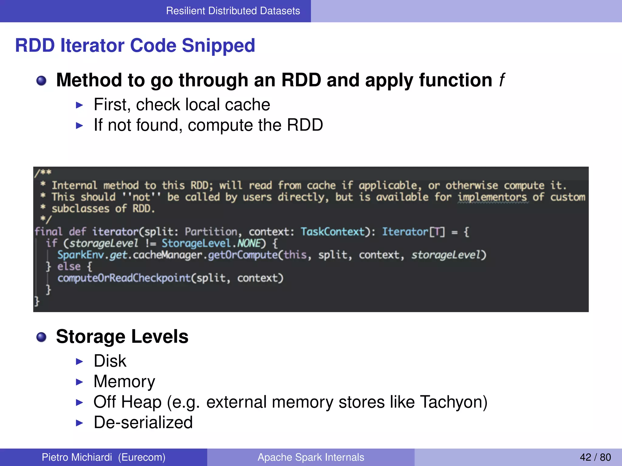 Resilient Distributed Datasets RDD Iterator Code Snipped Method to go through an RDD and apply function f First, check local cache If not found, compute the RDD Storage Levels Disk Memory Off Heap (e.g. external memory stores like Tachyon) De-serialized Pietro Michiardi (Eurecom) Apache Spark Internals 42 / 80 