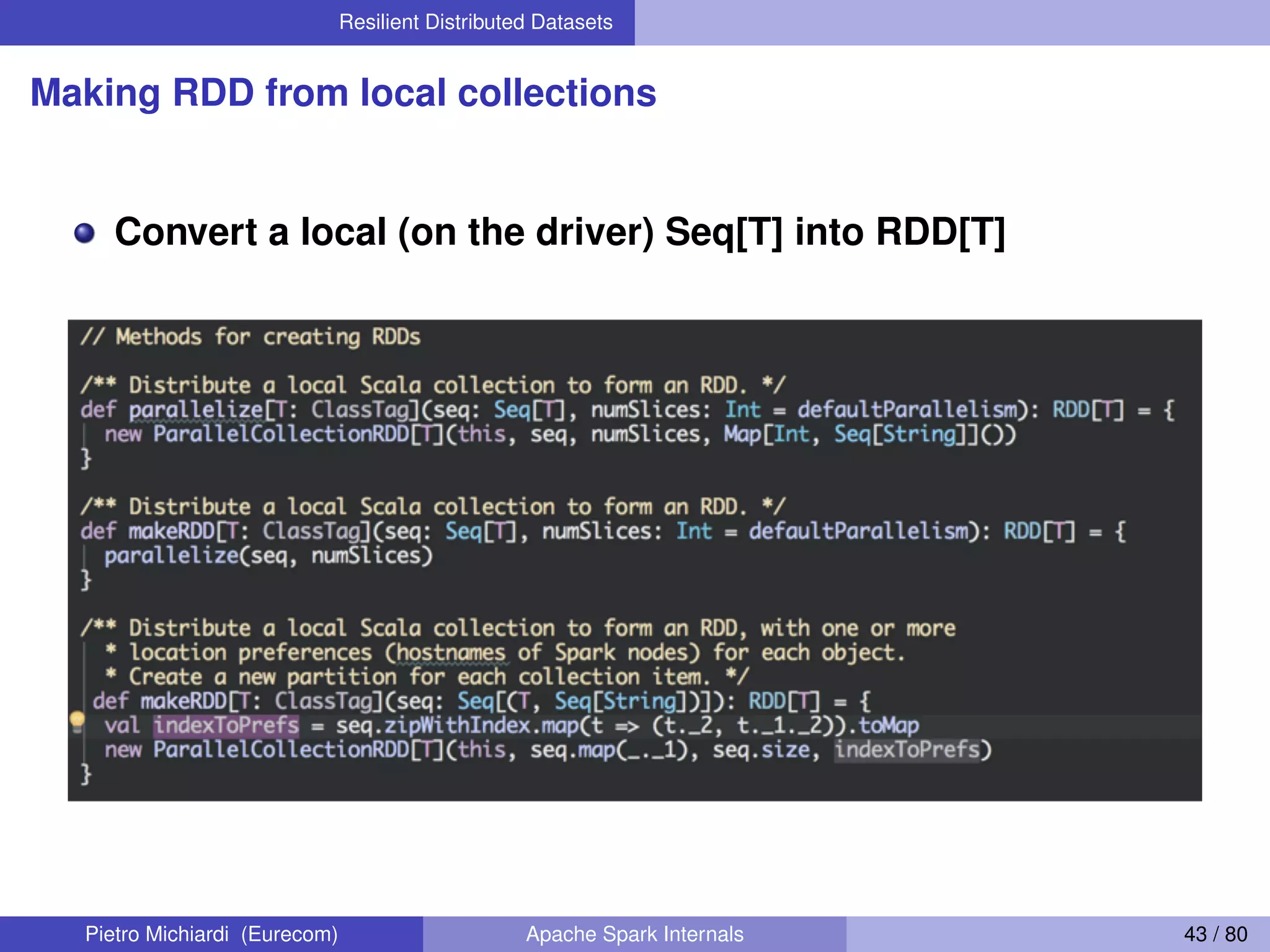 Resilient Distributed Datasets Making RDD from local collections Convert a local (on the driver) Seq[T] into RDD[T] Pietro Michiardi (Eurecom) Apache Spark Internals 43 / 80 