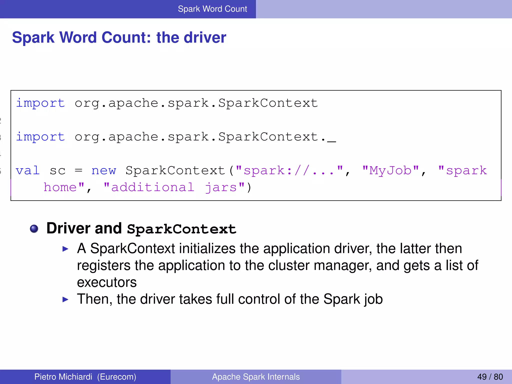 Spark Word Count Spark Word Count: the driver 1 import org.apache.spark.SparkContext 2 3 import org.apache.spark.SparkContext._ 4 5 val sc = new SparkContext("spark://...", "MyJob", "spark home", "additional jars") Driver and SparkContext A SparkContext initializes the application driver, the latter then registers the application to the cluster manager, and gets a list of executors Then, the driver takes full control of the Spark job Pietro Michiardi (Eurecom) Apache Spark Internals 49 / 80 