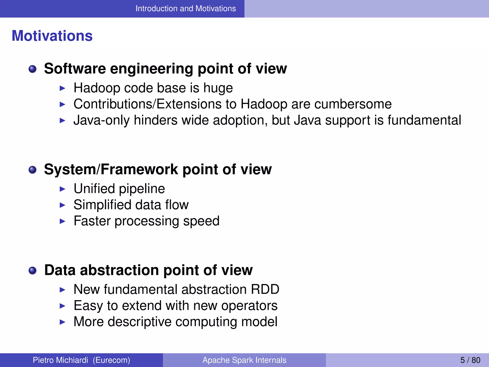 Introduction and Motivations Motivations Software engineering point of view Hadoop code base is huge Contributions/Extensions to Hadoop are cumbersome Java-only hinders wide adoption, but Java support is fundamental System/Framework point of view Uniﬁed pipeline Simpliﬁed data ﬂow Faster processing speed Data abstraction point of view New fundamental abstraction RDD Easy to extend with new operators More descriptive computing model Pietro Michiardi (Eurecom) Apache Spark Internals 5 / 80 