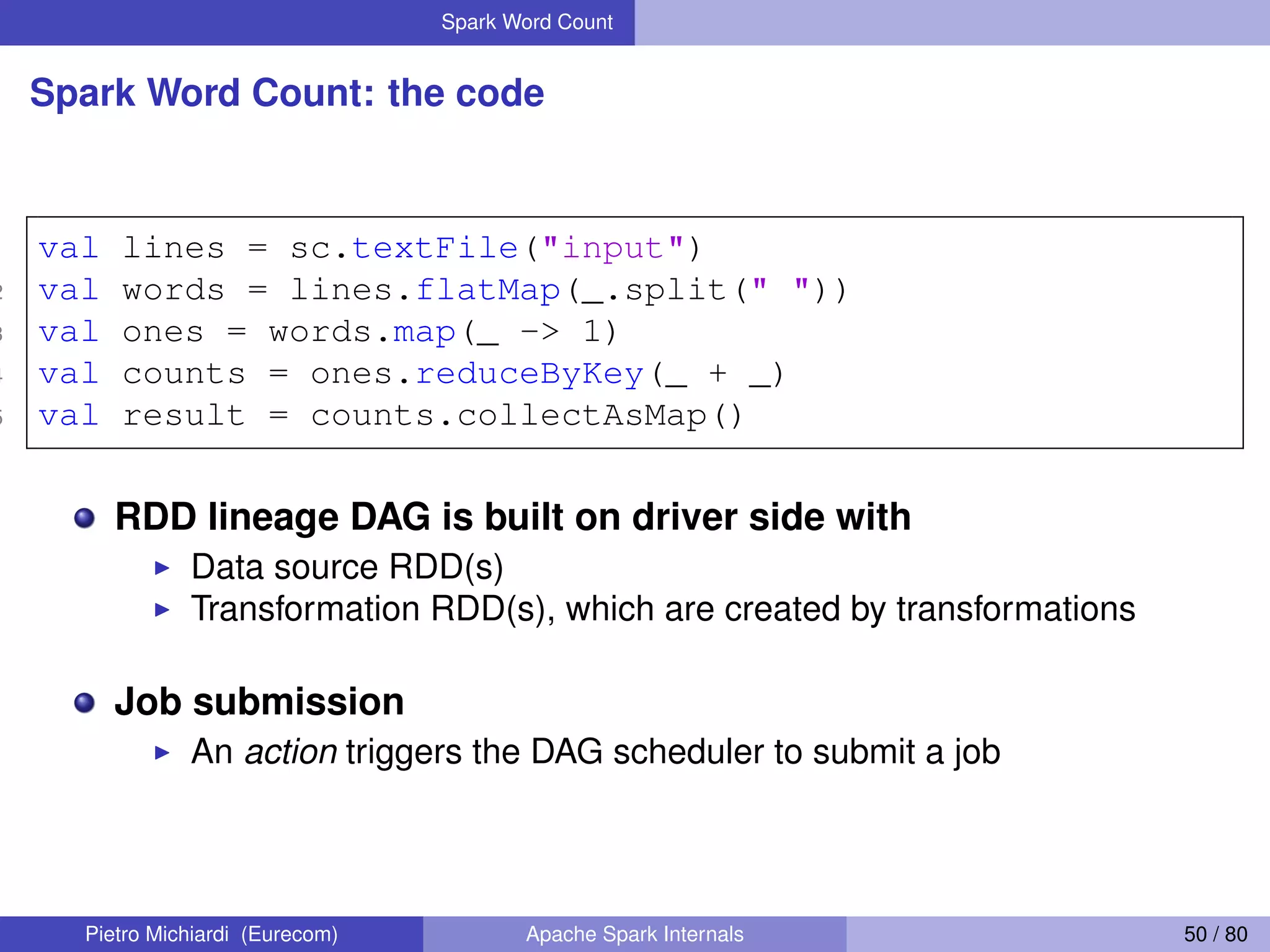 Spark Word Count Spark Word Count: the code 1 val lines = sc.textFile("input") 2 val words = lines.flatMap(_.split(" ")) 3 val ones = words.map(_ -> 1) 4 val counts = ones.reduceByKey(_ + _) 5 val result = counts.collectAsMap() RDD lineage DAG is built on driver side with Data source RDD(s) Transformation RDD(s), which are created by transformations Job submission An action triggers the DAG scheduler to submit a job Pietro Michiardi (Eurecom) Apache Spark Internals 50 / 80 