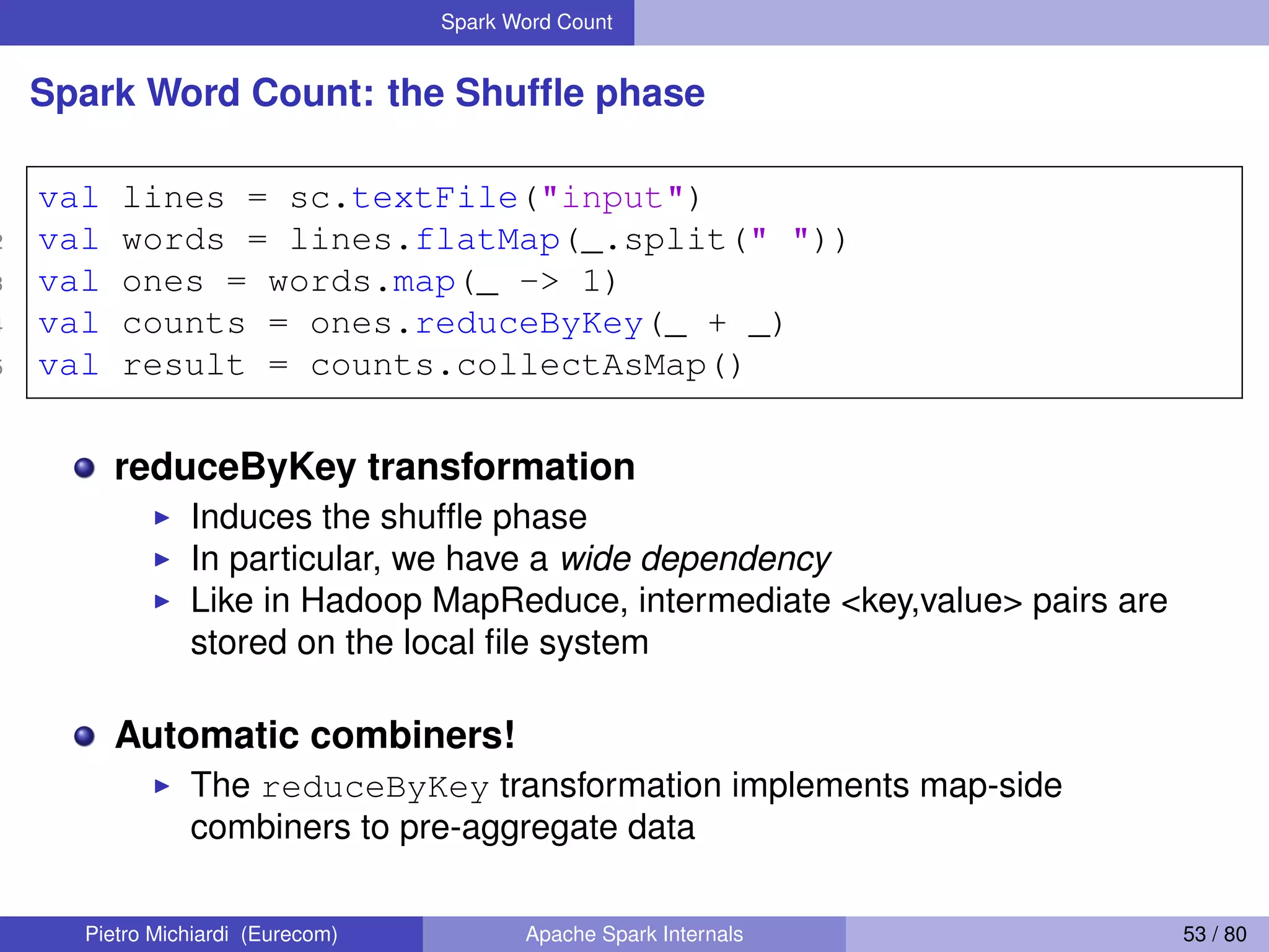 Spark Word Count Spark Word Count: the Shufﬂe phase 1 val lines = sc.textFile("input") 2 val words = lines.flatMap(_.split(" ")) 3 val ones = words.map(_ -> 1) 4 val counts = ones.reduceByKey(_ + _) 5 val result = counts.collectAsMap() reduceByKey transformation Induces the shufﬂe phase In particular, we have a wide dependency Like in Hadoop MapReduce, intermediate <key,value> pairs are stored on the local ﬁle system Automatic combiners! The reduceByKey transformation implements map-side combiners to pre-aggregate data Pietro Michiardi (Eurecom) Apache Spark Internals 53 / 80 