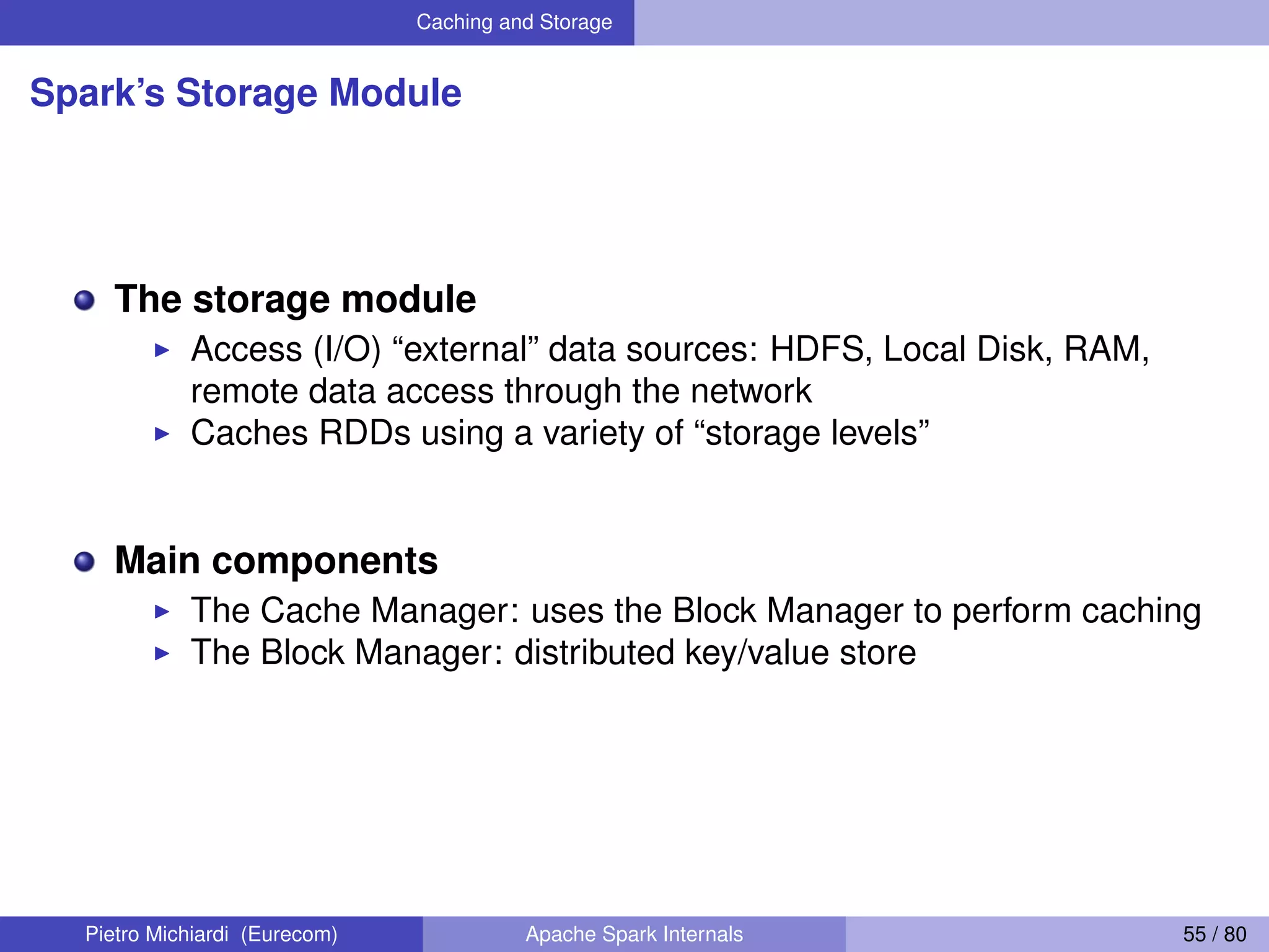 Caching and Storage Spark’s Storage Module The storage module Access (I/O) “external” data sources: HDFS, Local Disk, RAM, remote data access through the network Caches RDDs using a variety of “storage levels” Main components The Cache Manager: uses the Block Manager to perform caching The Block Manager: distributed key/value store Pietro Michiardi (Eurecom) Apache Spark Internals 55 / 80 