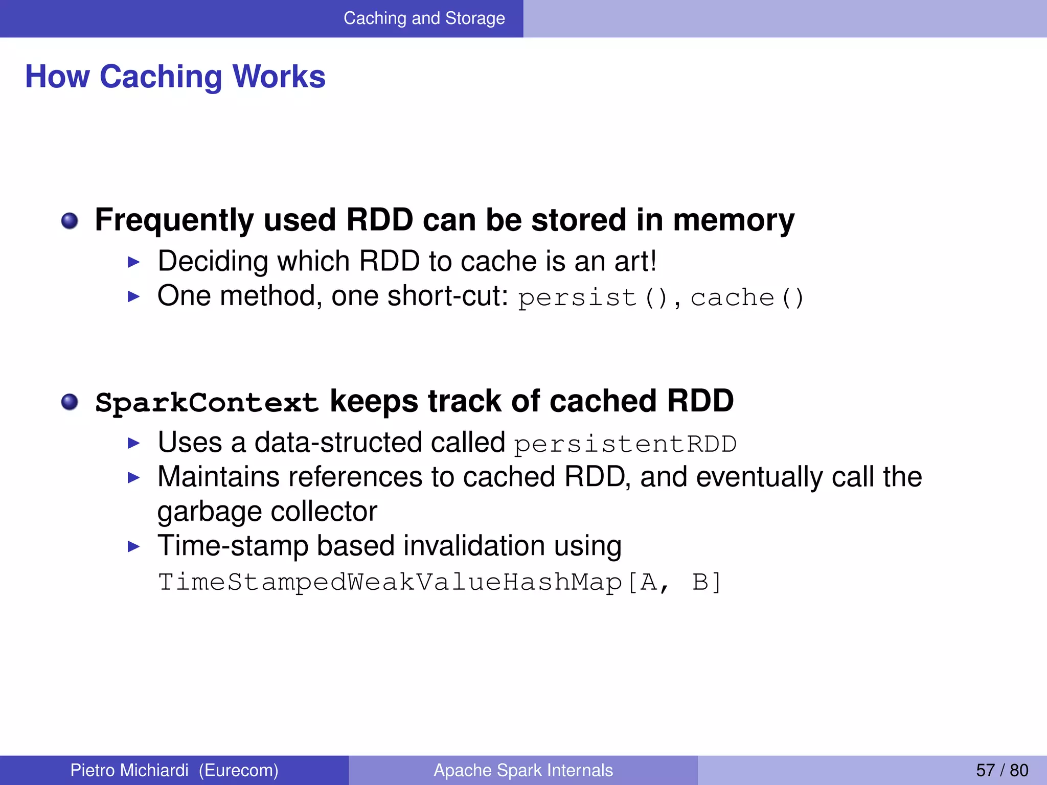 Caching and Storage How Caching Works Frequently used RDD can be stored in memory Deciding which RDD to cache is an art! One method, one short-cut: persist(), cache() SparkContext keeps track of cached RDD Uses a data-structed called persistentRDD Maintains references to cached RDD, and eventually call the garbage collector Time-stamp based invalidation using TimeStampedWeakValueHashMap[A, B] Pietro Michiardi (Eurecom) Apache Spark Internals 57 / 80 