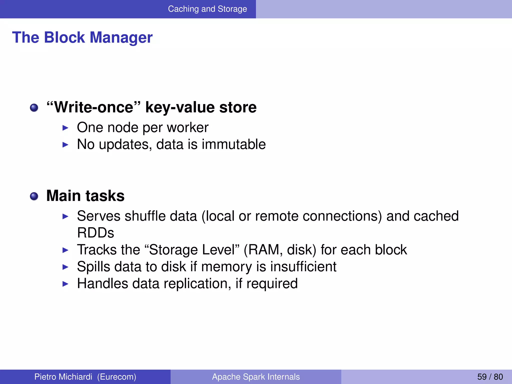 Caching and Storage The Block Manager “Write-once” key-value store One node per worker No updates, data is immutable Main tasks Serves shufﬂe data (local or remote connections) and cached RDDs Tracks the “Storage Level” (RAM, disk) for each block Spills data to disk if memory is insufﬁcient Handles data replication, if required Pietro Michiardi (Eurecom) Apache Spark Internals 59 / 80 
