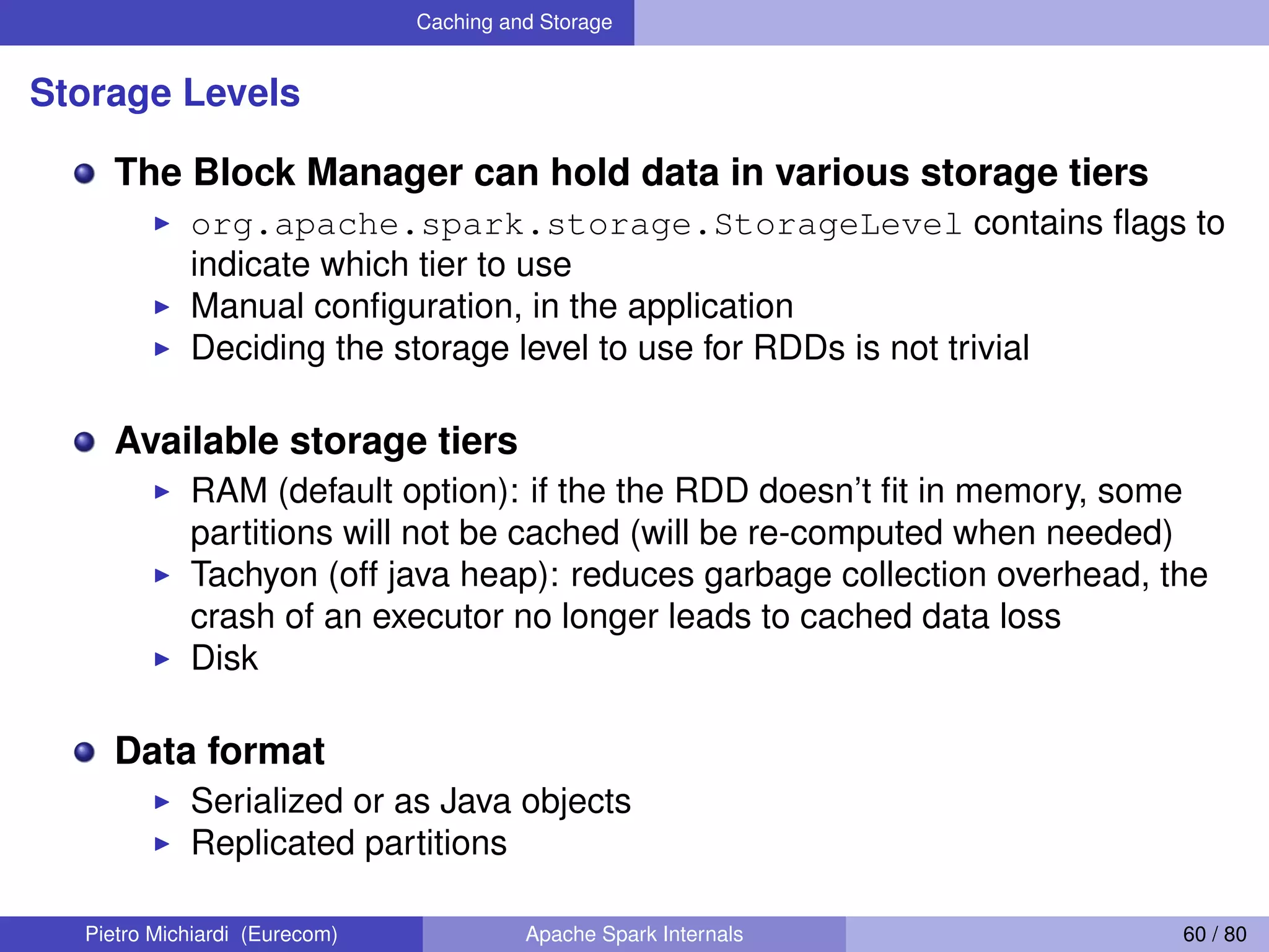 Caching and Storage Storage Levels The Block Manager can hold data in various storage tiers org.apache.spark.storage.StorageLevel contains ﬂags to indicate which tier to use Manual conﬁguration, in the application Deciding the storage level to use for RDDs is not trivial Available storage tiers RAM (default option): if the the RDD doesn’t ﬁt in memory, some partitions will not be cached (will be re-computed when needed) Tachyon (off java heap): reduces garbage collection overhead, the crash of an executor no longer leads to cached data loss Disk Data format Serialized or as Java objects Replicated partitions Pietro Michiardi (Eurecom) Apache Spark Internals 60 / 80 