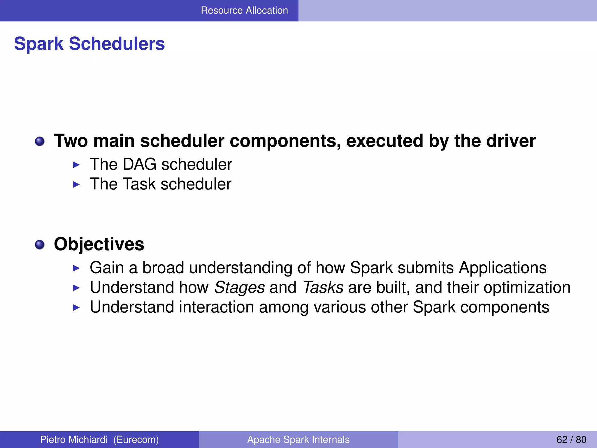 Resource Allocation Spark Schedulers Two main scheduler components, executed by the driver The DAG scheduler The Task scheduler Objectives Gain a broad understanding of how Spark submits Applications Understand how Stages and Tasks are built, and their optimization Understand interaction among various other Spark components Pietro Michiardi (Eurecom) Apache Spark Internals 62 / 80 