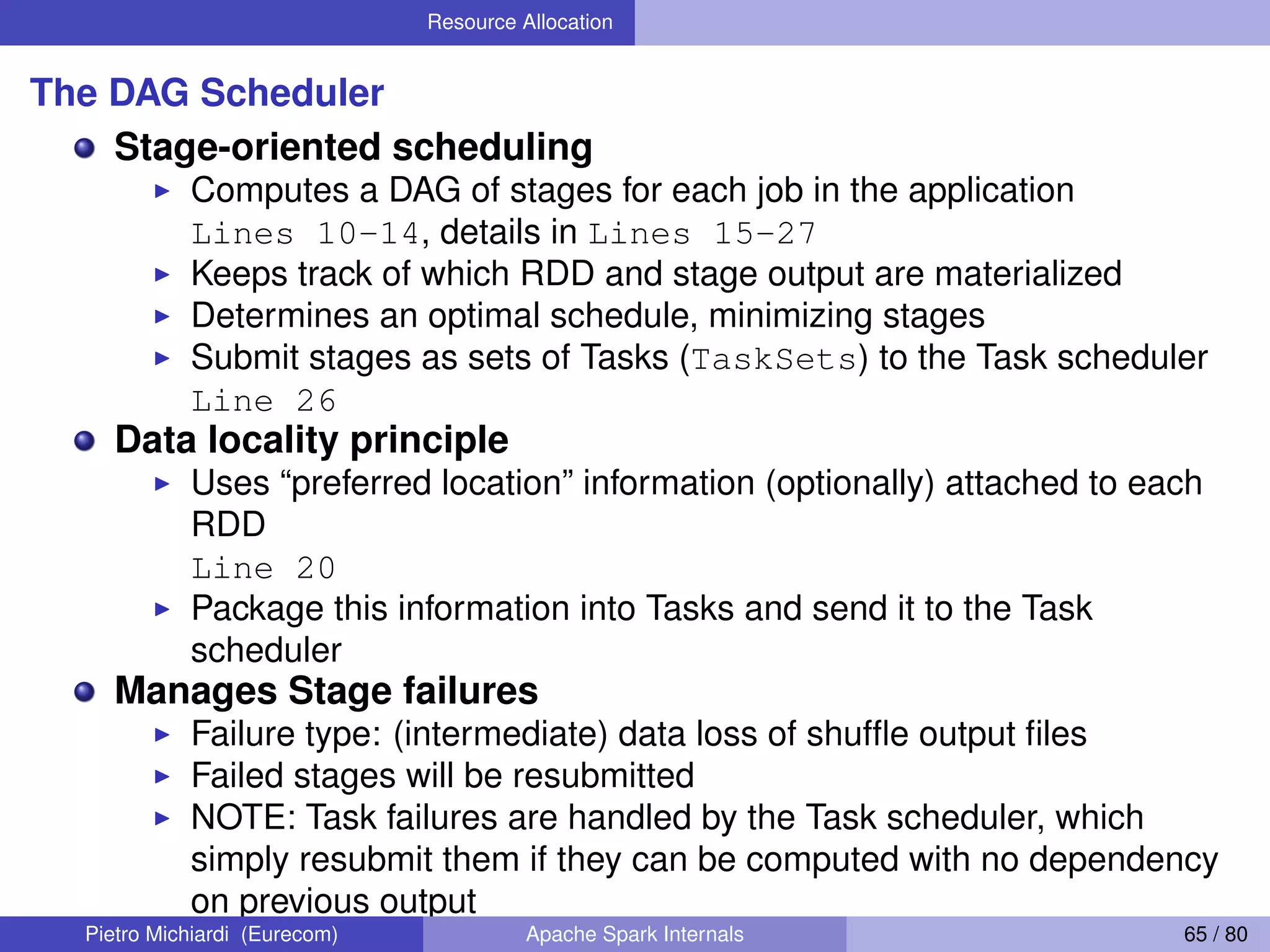 Resource Allocation The DAG Scheduler Stage-oriented scheduling Computes a DAG of stages for each job in the application Lines 10-14, details in Lines 15-27 Keeps track of which RDD and stage output are materialized Determines an optimal schedule, minimizing stages Submit stages as sets of Tasks (TaskSets) to the Task scheduler Line 26 Data locality principle Uses “preferred location” information (optionally) attached to each RDD Line 20 Package this information into Tasks and send it to the Task scheduler Manages Stage failures Failure type: (intermediate) data loss of shufﬂe output ﬁles Failed stages will be resubmitted NOTE: Task failures are handled by the Task scheduler, which simply resubmit them if they can be computed with no dependency on previous output Pietro Michiardi (Eurecom) Apache Spark Internals 65 / 80 