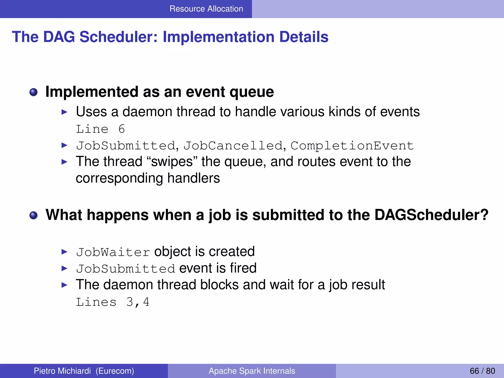 Resource Allocation The DAG Scheduler: Implementation Details Implemented as an event queue Uses a daemon thread to handle various kinds of events Line 6 JobSubmitted, JobCancelled, CompletionEvent The thread “swipes” the queue, and routes event to the corresponding handlers What happens when a job is submitted to the DAGScheduler? JobWaiter object is created JobSubmitted event is ﬁred The daemon thread blocks and wait for a job result Lines 3,4 Pietro Michiardi (Eurecom) Apache Spark Internals 66 / 80 