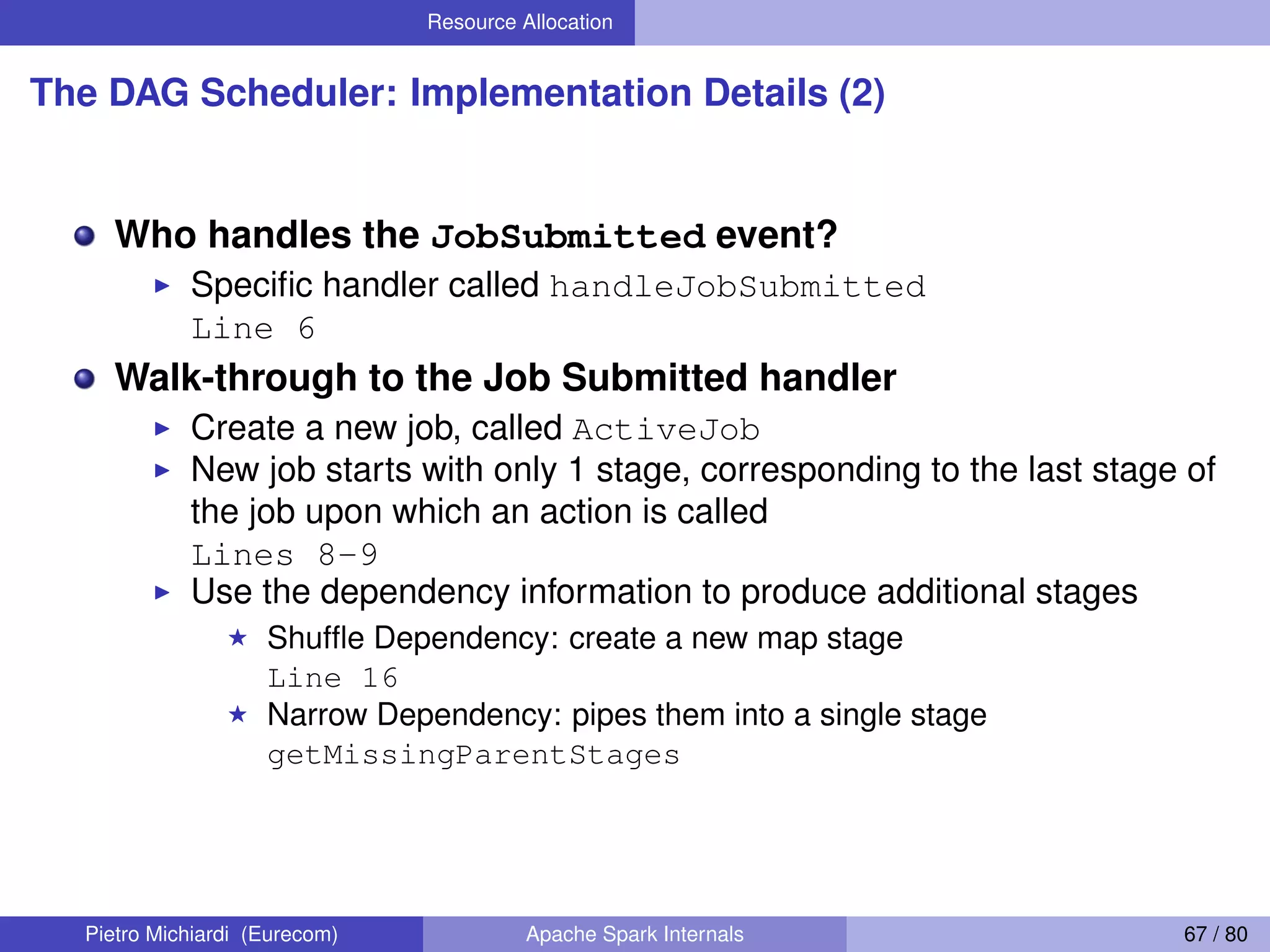 Resource Allocation The DAG Scheduler: Implementation Details (2) Who handles the JobSubmitted event? Speciﬁc handler called handleJobSubmitted Line 6 Walk-through to the Job Submitted handler Create a new job, called ActiveJob New job starts with only 1 stage, corresponding to the last stage of the job upon which an action is called Lines 8-9 Use the dependency information to produce additional stages Shufﬂe Dependency: create a new map stage Line 16 Narrow Dependency: pipes them into a single stage getMissingParentStages Pietro Michiardi (Eurecom) Apache Spark Internals 67 / 80 