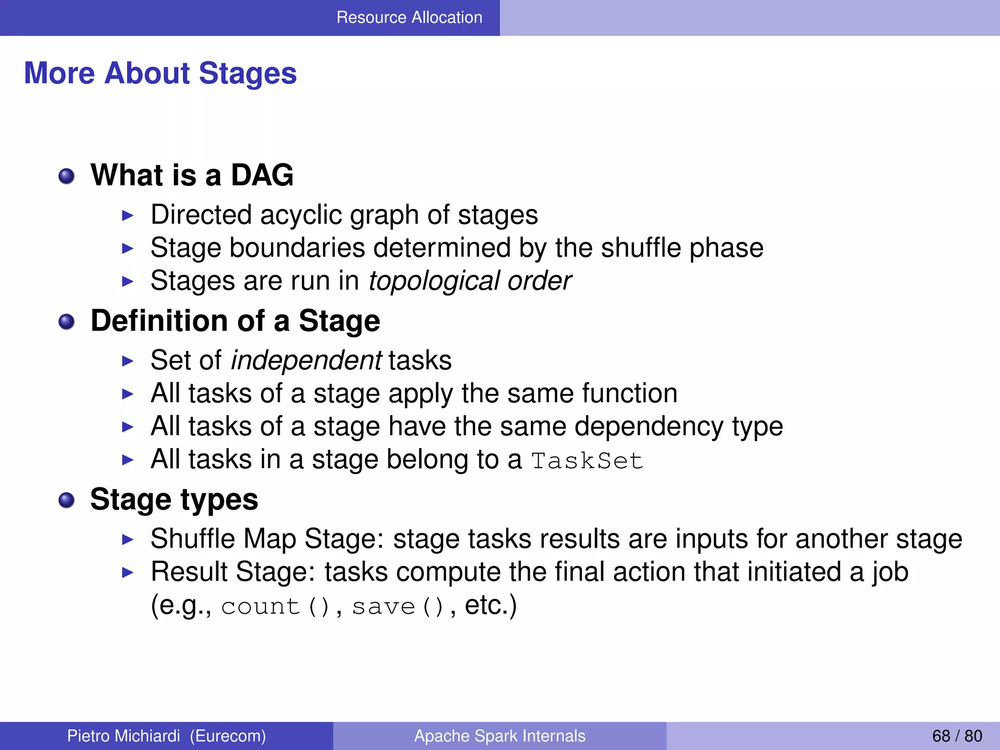 Resource Allocation More About Stages What is a DAG Directed acyclic graph of stages Stage boundaries determined by the shufﬂe phase Stages are run in topological order Deﬁnition of a Stage Set of independent tasks All tasks of a stage apply the same function All tasks of a stage have the same dependency type All tasks in a stage belong to a TaskSet Stage types Shufﬂe Map Stage: stage tasks results are inputs for another stage Result Stage: tasks compute the ﬁnal action that initiated a job (e.g., count(), save(), etc.) Pietro Michiardi (Eurecom) Apache Spark Internals 68 / 80 