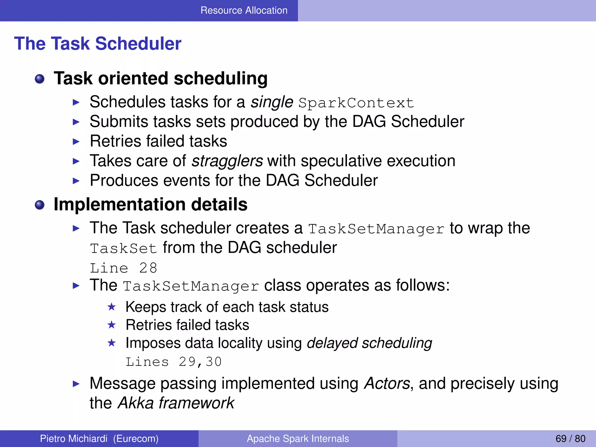 Resource Allocation The Task Scheduler Task oriented scheduling Schedules tasks for a single SparkContext Submits tasks sets produced by the DAG Scheduler Retries failed tasks Takes care of stragglers with speculative execution Produces events for the DAG Scheduler Implementation details The Task scheduler creates a TaskSetManager to wrap the TaskSet from the DAG scheduler Line 28 The TaskSetManager class operates as follows: Keeps track of each task status Retries failed tasks Imposes data locality using delayed scheduling Lines 29,30 Message passing implemented using Actors, and precisely using the Akka framework Pietro Michiardi (Eurecom) Apache Spark Internals 69 / 80 