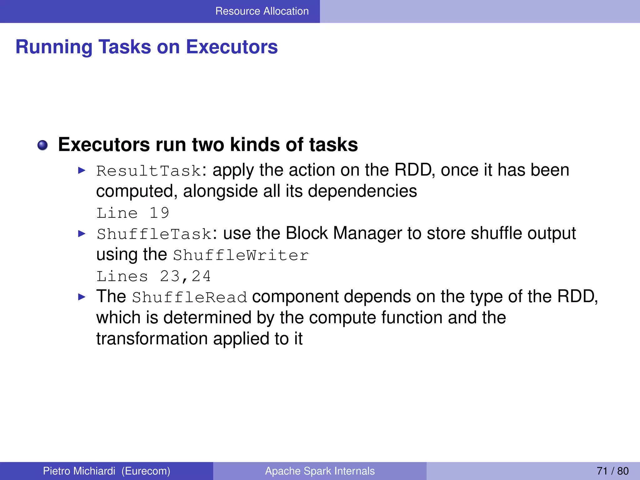 Resource Allocation Running Tasks on Executors Executors run two kinds of tasks ResultTask: apply the action on the RDD, once it has been computed, alongside all its dependencies Line 19 ShuffleTask: use the Block Manager to store shufﬂe output using the ShuffleWriter Lines 23,24 The ShuffleRead component depends on the type of the RDD, which is determined by the compute function and the transformation applied to it Pietro Michiardi (Eurecom) Apache Spark Internals 71 / 80 