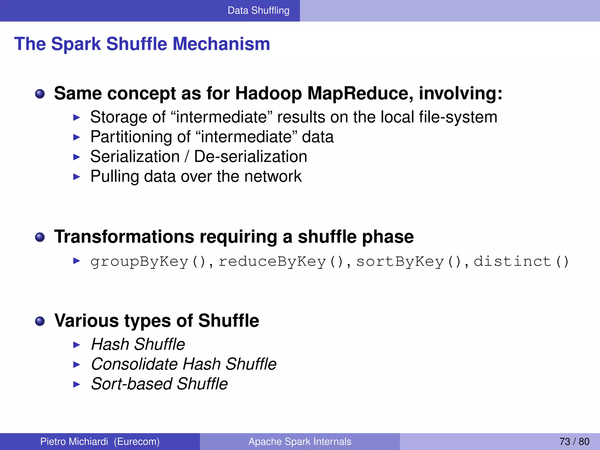 Data Shufﬂing The Spark Shufﬂe Mechanism Same concept as for Hadoop MapReduce, involving: Storage of “intermediate” results on the local ﬁle-system Partitioning of “intermediate” data Serialization / De-serialization Pulling data over the network Transformations requiring a shufﬂe phase groupByKey(), reduceByKey(), sortByKey(), distinct() Various types of Shufﬂe Hash Shufﬂe Consolidate Hash Shufﬂe Sort-based Shufﬂe Pietro Michiardi (Eurecom) Apache Spark Internals 73 / 80 