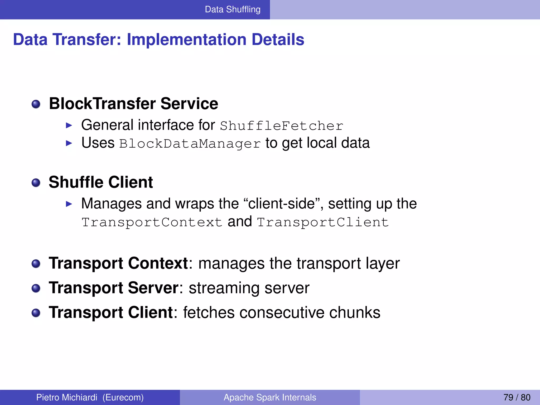 Data Shufﬂing Data Transfer: Implementation Details BlockTransfer Service General interface for ShuffleFetcher Uses BlockDataManager to get local data Shufﬂe Client Manages and wraps the “client-side”, setting up the TransportContext and TransportClient Transport Context: manages the transport layer Transport Server: streaming server Transport Client: fetches consecutive chunks Pietro Michiardi (Eurecom) Apache Spark Internals 79 / 80 