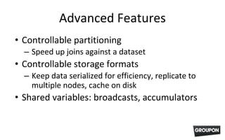 Advanced Features
• Controllable partitioning
– Speed up joins against a dataset
• Controllable storage formats
– Keep data serialized for efficiency, replicate to
multiple nodes, cache on disk
• Shared variables: broadcasts, accumulators
 