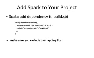 Add Spark to Your Project
• Scala: add dependency to build.sbt
libraryDependencies ++= Seq(
("org.apache.spark" %% "spark-core" % "1.2.0").
exclude("org.mortbay.jetty", "servlet-api")
...
)
• make sure you exclude overlapping libs
 