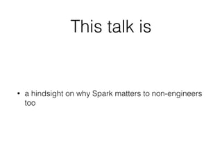This talk is
• a hindsight on why Spark matters to non-engineers
too
 