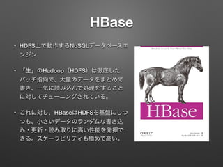 HBase
&bull; HDFS上で動作するNoSQLデータベースエ
ンジン
&bull; 「生」のHadoop（HDFS）は徹底した
バッチ指向で、大量のデータをまとめて
書き、一気に読み込んで処理をすること
に対してチューニングされている。
&bull; これに対し、HBaseはHDFSを基盤にしつ
つも、小さいデータのランダムな書き込
み・更新・読み取りに高い性能を発揮で
きる。スケーラビリティも極めて高い。
 