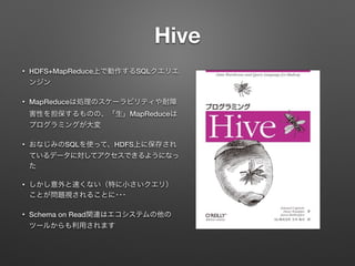 Hive
&bull; HDFS+MapReduce上で動作するSQLクエリエ
ンジン
&bull; MapReduceは処理のスケーラビリティや耐障
害性を担保するものの、「生」MapReduceは
プログラミングが大変
&bull; おなじみのSQLを使って、HDFS上に保存され
ているデータに対してアクセスできるようになっ
た
&bull; しかし意外と速くない（特に小さいクエリ）
ことが問題視されることに･･･
&bull; Schema on Read関連はエコシステムの他の
ツールからも利用されます
 