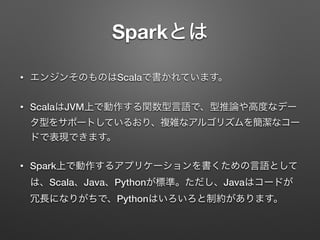 Sparkとは
&bull; エンジンそのものはScalaで書かれています。
&bull; ScalaはJVM上で動作する関数型言語で、型推論や高度なデー
タ型をサポートしているおり、複雑なアルゴリズムを簡潔なコー
ドで表現できます。
&bull; Spark上で動作するアプリケーションを書くための言語として
は、Scala、Java、Pythonが標準。ただし、Javaはコードが
冗長になりがちで、Pythonはいろいろと制約があります。
 