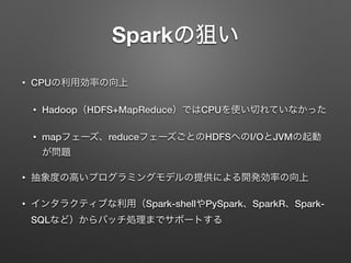 Sparkの狙い
&bull; CPUの利用効率の向上
&bull; Hadoop（HDFS+MapReduce）ではCPUを使い切れていなかった
&bull; mapフェーズ、reduceフェーズごとのHDFSへのI/OとJVMの起動
が問題
&bull; 抽象度の高いプログラミングモデルの提供による開発効率の向上
&bull; インタラクティブな利用（Spark-shellやPySpark、SparkR、Spark-
SQLなど）からバッチ処理までサポートする
 