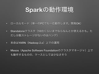 Sparkの動作環境
&bull; ローカルモード（単一のPCでも一応動作します。開発OK）
&bull; Standaloneクラスタ（10台くらいまでならなんとか使えるかも。た
だし分散ストレージがないのはハンデ）
&bull; 本命はYARN（Hadoop 2.x）上での運用
&bull; Mesos（Apache Software Foundationのクラスタマネージャ）上で
も動作するものの、ケースとしては少なさそう
 